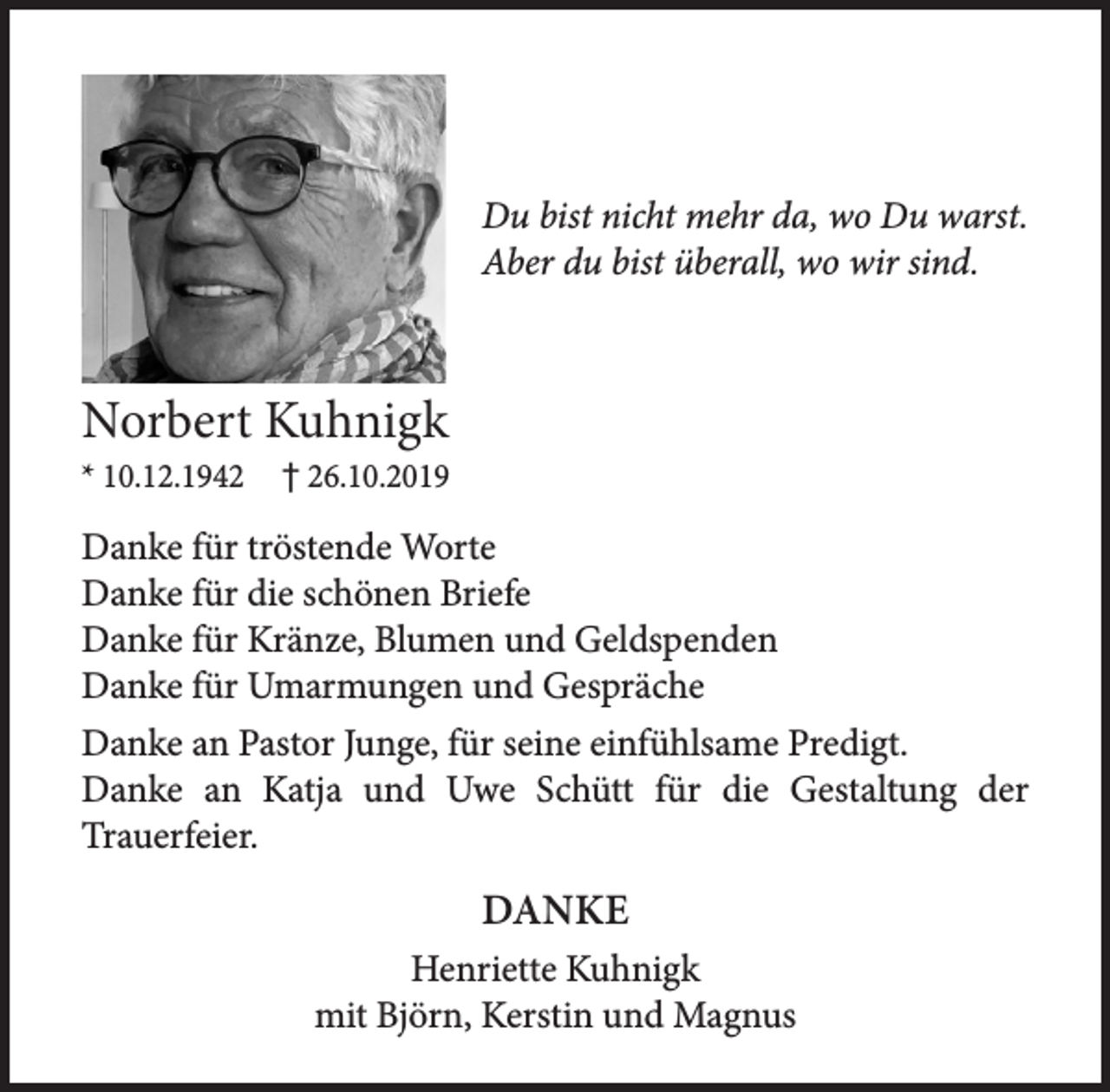 <p>Du bist nicht mehr da, wo Du warst.<br />Aber du bist überall, wo wir sind.</p><p>Norbert Kuhnigk</p><p>* 10.12.1942 - * 26.11.2019</p><p>Danke für tröstende Worte<br />Danke für die schönen Briefe<br />Danke für Kränze, Blumen und Geldspenden<br />Danke für Umarmungen und Gespräche</p><p>Danke am Pastor Junge, für seine einfühlsame Predigt.</p><p>Danke an Katja und Uwe Schütt für die Gestaltung der Trauererfeier.</p><p>Danke</p><p>Henriette Kuhnigk<br />mit Björn, Kerstin und Magnus</p>