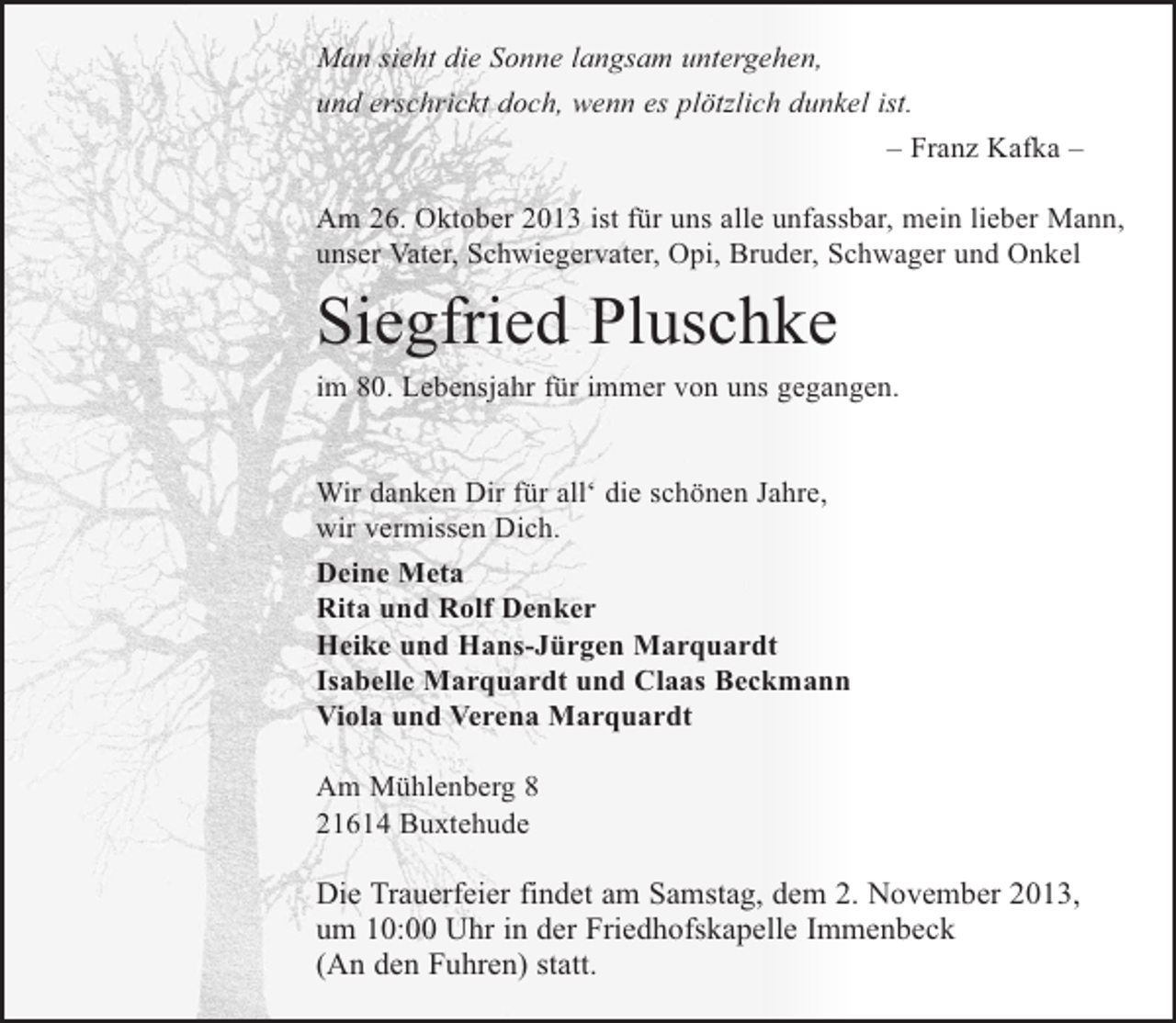 <p>Man sieht die Sonne langsam untergehen,<br />und erschrickt doch, wenn es plötzlich dunkel ist.<br />– Franz Kafka –<br />Am 26. Oktober 2013 ist für uns alle unfassbar, mein lieber Mann,<br />unser Vater, Schwiegervater, Opi, Bruder, Schwager und Onkel</p><p>Siegfried Pluschke<br />im 80. Lebensjahr für immer von uns gegangen.</p><p>Wir danken Dir für all‘ die schönen Jahre,<br />wir vermissen Dich.<br />Deine Meta<br />Rita und Rolf Denker<br />Heike und Hans-Jürgen Marquardt<br />Isabelle Marquardt und Claas Beckmann<br />Viola und Verena Marquardt<br />Am Mühlenberg 8<br />21614 Buxtehude</p><p>Die Trauerfeier findet am Samstag, dem 2. November 2013,<br />um 10:00 Uhr in der Friedhofskapelle Immenbeck<br />(An den Fuhren) statt.</p>