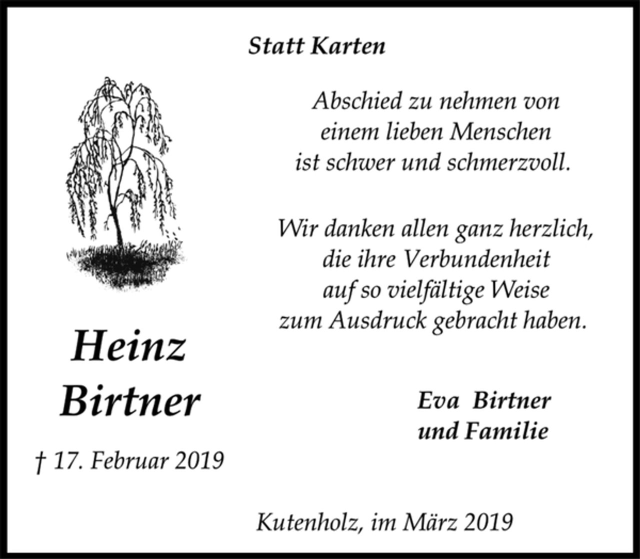 <p>Heinz<br />Birtner<br />† 17. Februar 2019<br />Statt Karten<br />Abschied zu nehmen von<br />einem lieben Menschen<br />ist schwer und schmerzvoll.<br />Wir danken allen ganz herzlich,<br />die ihre Verbundenheit<br />auf so vielfältige Weise<br />zum Ausdruck gebracht haben.<br />Eva Birtner<br />und Familie<br />Kutenholz, im März 2019</p>