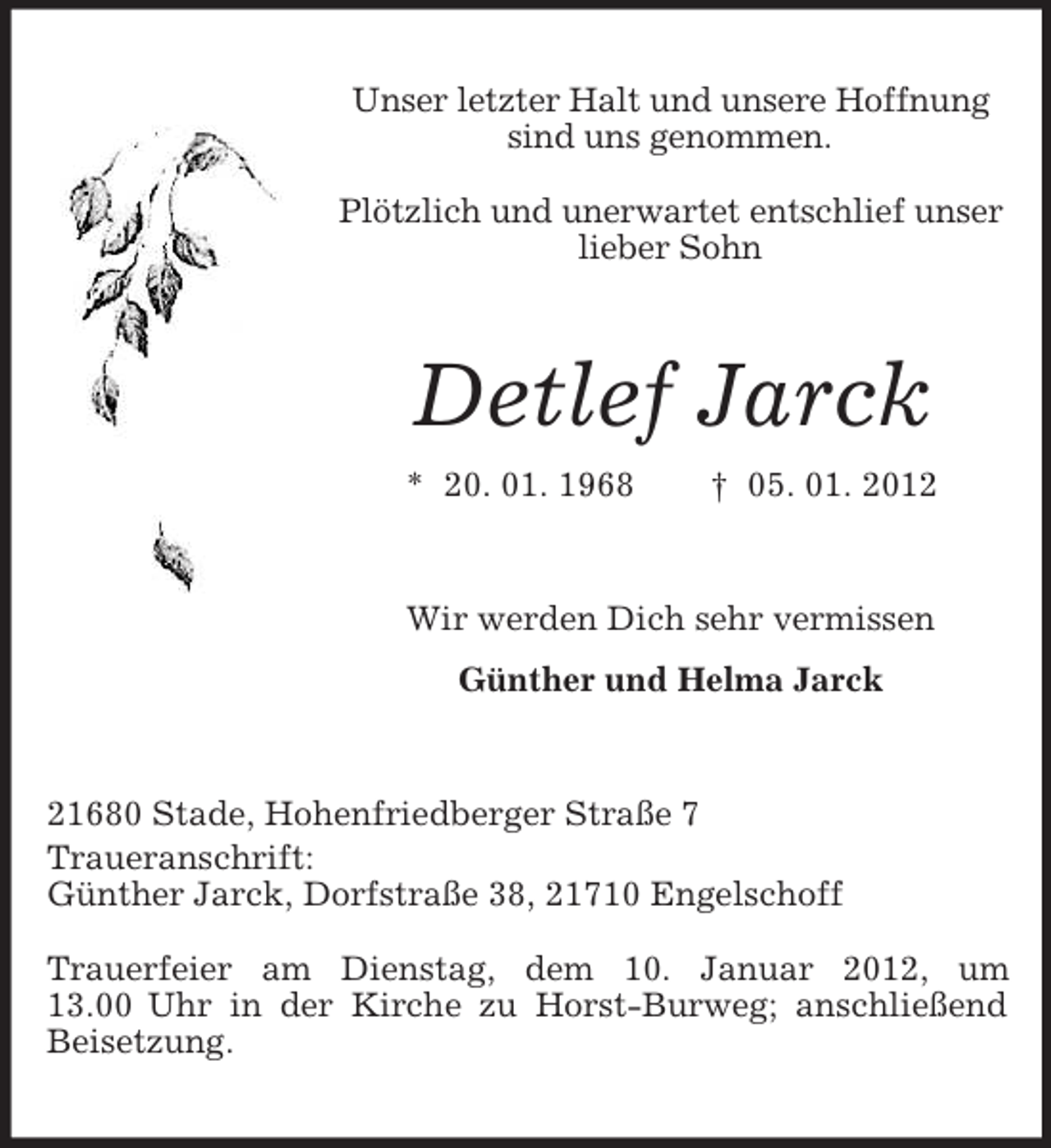<p>Unser letzter Halt und unsere Hoffnung<br />sind uns genommen.<br />Plötzlich und unerwartet entschlief unser<br />lieber Sohn</p><p>Detlef Jarck<br />* 20. 01. 1968</p><p>† 05. 01. 2012</p><p>Wir werden Dich sehr vermissen<br />Günther und Helma Jarck</p><p>21680 Stade, Hohenfriedberger Straße 7<br />Traueranschrift:<br />Günther Jarck, Dorfstraße 38, 21710 Engelschoff<br />Trauerfeier am Dienstag, dem 10. Januar 2012, um<br />13.00 Uhr in der Kirche zu Horst-Burweg; anschließend<br />Beisetzung.</p>