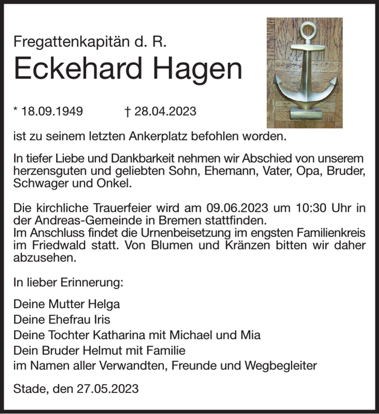 <p>Fregattenkapitän d. R.<br />Eckehard Hagen<br />* 18.09.1949 † 28.04.2023</p><p>ist zu seinem letzten Ankerplatz befohlen worden.<br />In tiefer Liebe und Dankbarkeit nehmen wir Abschied von unserem<br />herzensguten und geliebten Sohn, Ehemann, Vater, Opa, Bruder,<br />Schwager und Onkel.</p><p>Die kirchliche Trauerfeier wird am 09.06.2023 um 10:30 Uhr in der Andreas-Gemeinde in Bremen stattfinden.<br />Im Anschluss findet die Urnenbeisetzung im engsten Familienkreis<br />im Friedwald statt. Von Blumen und Kränzen bitten wir daher abzusehen.</p><p>In lieber Erinnerung:<br />Deine Mutter Helga<br />Deine Ehefrau Iris<br />Deine Tochter Katharina mit Michael und Mia<br />Dein Bruder Helmut mit Familie<br />im Namen aller Verwandten, Freunde und Wegbegleiter<br />Stade, den 27.05.2023</p>