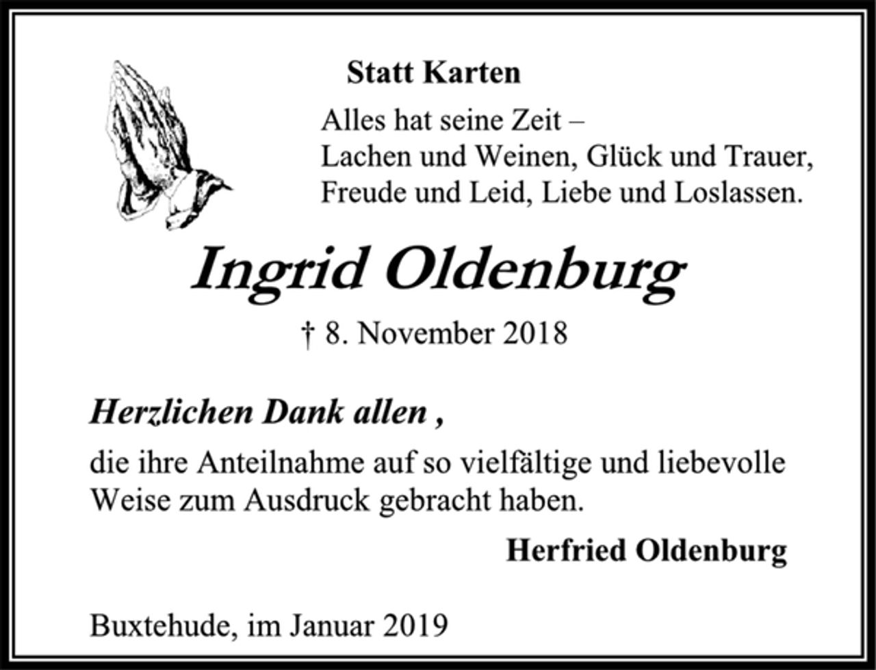 <p>Statt Karten<br />Alles hat seine Zeit –<br />Lachen und Weinen, Glück und Trauer,<br />Freude und Leid, Liebe und Loslassen.<br />Ingrid Oldenburg<br />† 8. November 2018<br />Herzlichen Dank allen ,<br />die ihre Anteilnahme auf so vielfältige und liebevolle<br />Weise zum Ausdruck gebracht haben.<br />Herfried Oldenburg<br />Buxtehude, im Januar 2019</p>