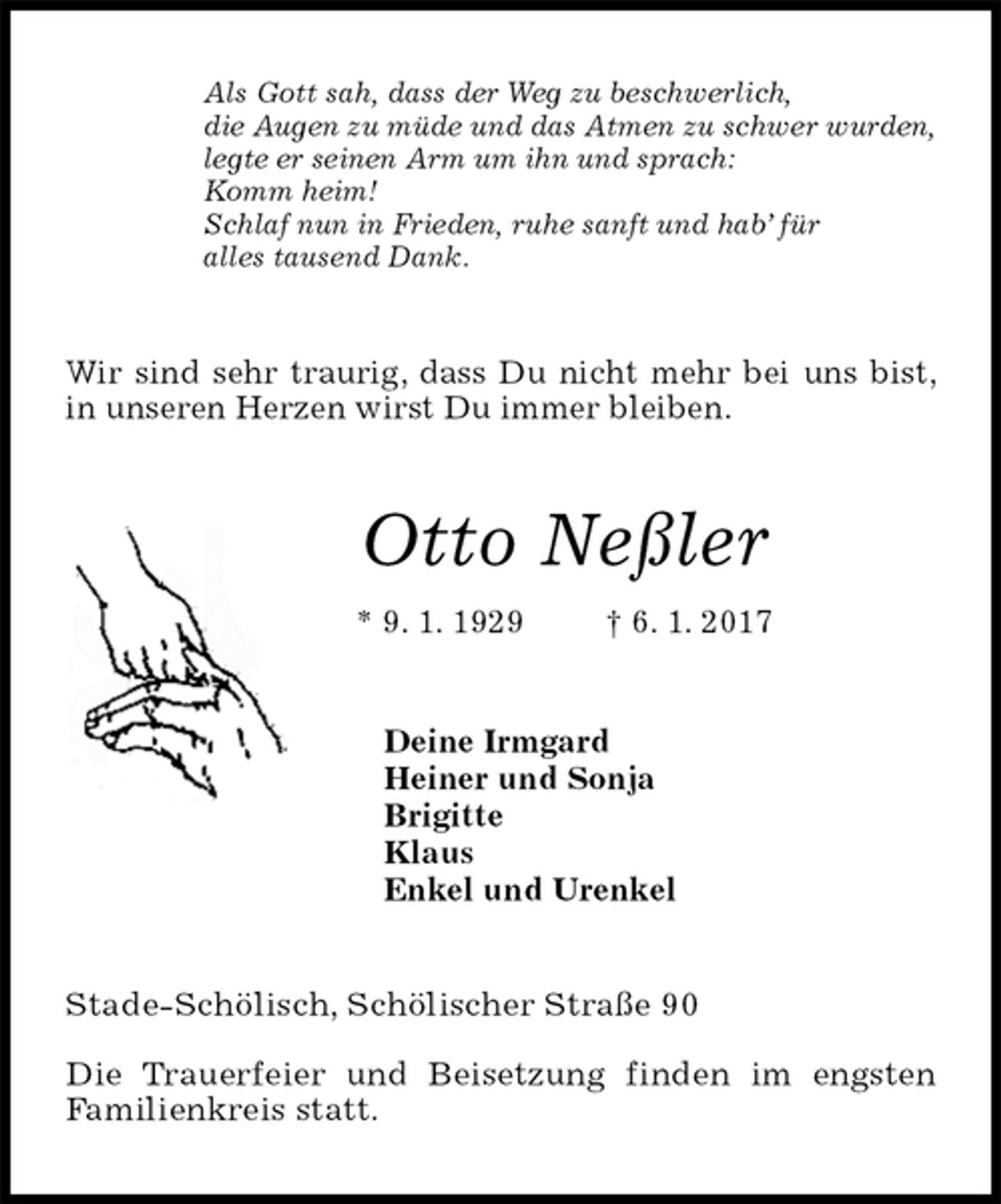 <p>Als Gott sah, dass der Weg zu beschwerlich,<br />die Augen zu müde und das Atmen zu schwer wurden,<br />legte er seinen Arm um ihn und sprach:<br />Komm heim!<br />Schlaf nun in Frieden, ruhe sanft und hab’ für<br />alles tausend Dank.<br />Wir sind sehr traurig, dass Du nicht mehr bei uns bist, in unseren Herzen wirst Du immer bleiben.<br />Otto Neßler<br />* 9. 1. 1929 † 6. 1. 2017<br />Deine Irmgard<br />Heiner und Sonja<br />Brigitte<br />Klaus<br />Enkel und Urenkel<br />Stade-Schölisch, Schölischer Straße 90</p>
<p>Die Trauerfeier und Beisetzung finden im engsten<br />Familienkreis statt.</p>