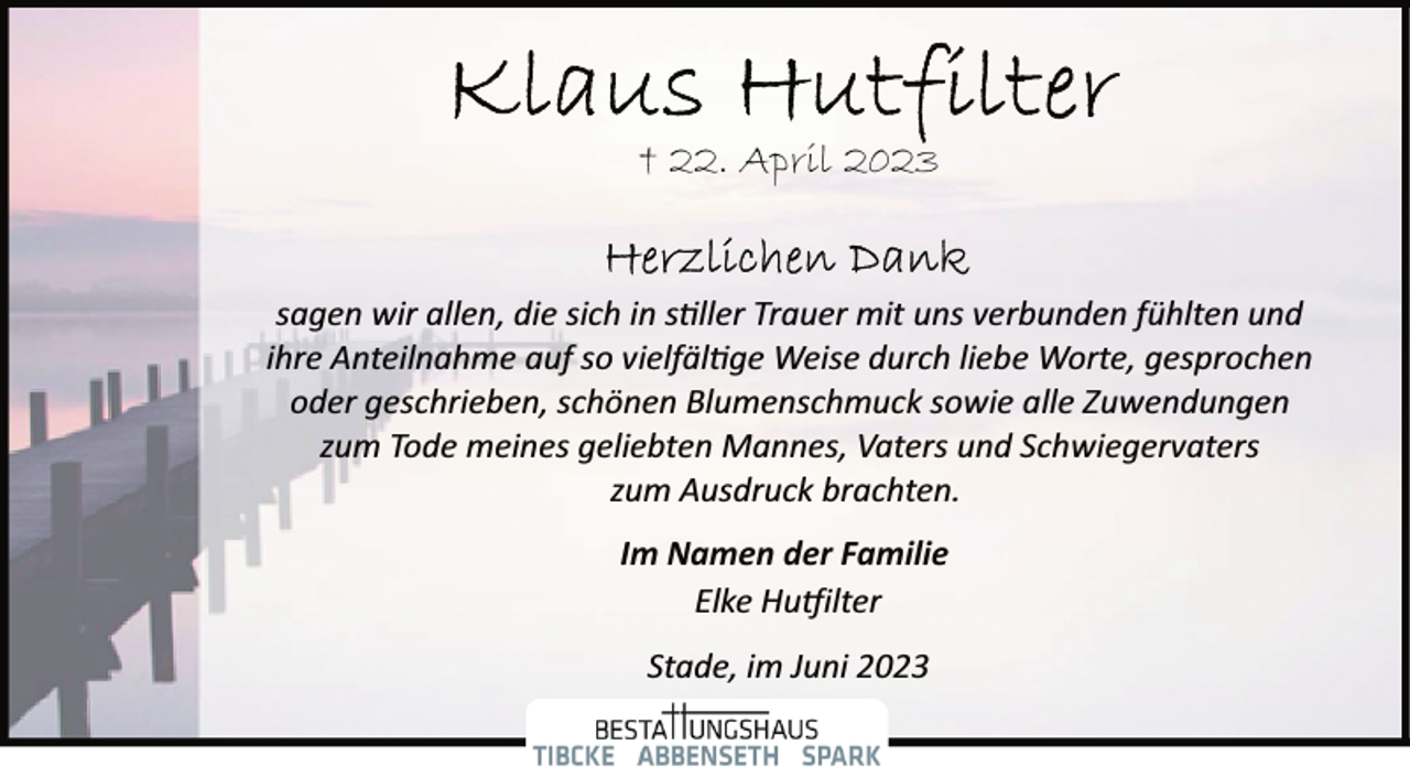 <p>Klaus Hutfilter<br />+ 22. April 2023<br />Herzlichen Dank<br />sagen wir allen, die sich in stiller Trauer mit uns verbunden fühlten und</p><p>ihre Anteilnahme auf so vielfältige Weise durch liebe Worte, gesprochen</p><p>oder geschrieben, schönen Blumenschmuck sowie alle Zuwendungen<br />zum Tode meines geliebten Mannes, Vaters und Schwiegervaters<br />zum Ausdruck brachten.<br />Im Namen der Familie<br />Elke Hutfilter<br />Stade, im Juni 2023</p>