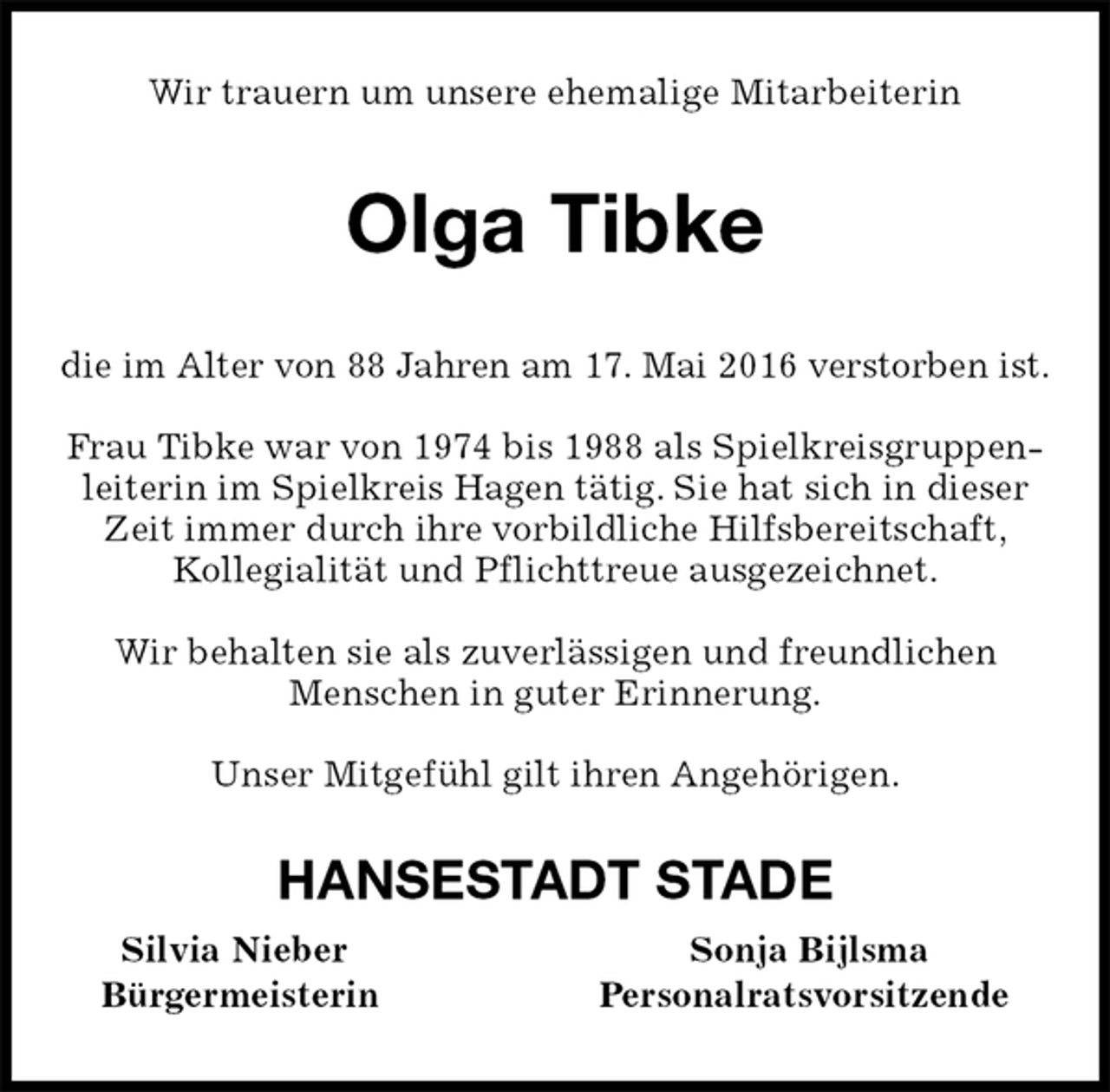 <p>Wir trauern um unsere ehemalige Mitarbeiterin<br />Olga Tibke<br />die im Alter von 88 Jahren am 17. Mai 2016 verstorben ist.</p>
<p>Frau Tibke war von 1974 bis 1988 als Spielkreisgruppenleiterin im Spielkreis Hagen tätig. Sie hat sich in dieser Zeit immer durch ihre vorbildliche Hilfsbereitschaft,<br />Kollegialität und Pflichttreue ausgezeichnet.</p>
<p>Wir behalten sie als zuverlässigen und freundlichen<br />Menschen in guter Erinnerung.</p>
<p>Unser Mitgefühl gilt ihren Angehörigen.<br />HANSESTADT STADE<br />Silvia Nieber Sonja Bijlsma<br />Bürgermeisterin Personalratsvorsitzende</p>