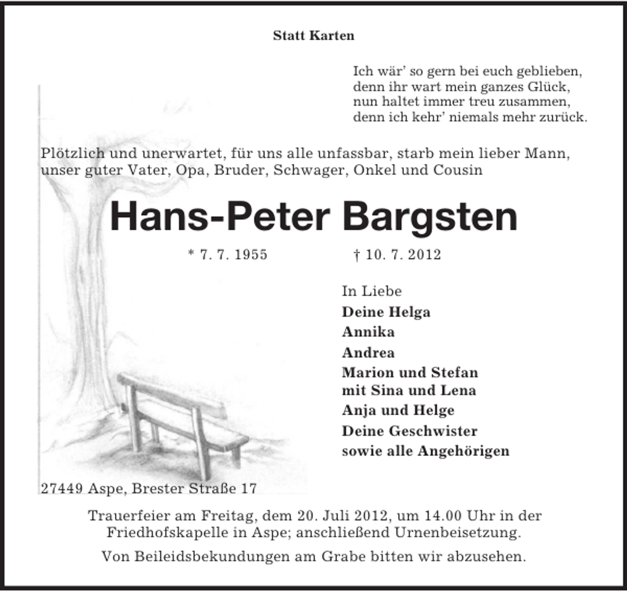 <p>Statt Karten<br />Ich wär’ so gern bei euch geblieben,<br />denn ihr wart mein ganzes Glück,<br />nun haltet immer treu zusammen,<br />denn ich kehr’ niemals mehr zurück.<br />Plötzlich und unerwartet, für uns alle unfassbar, starb mein lieber Mann, unser guter Vater, Opa, Bruder, Schwager, Onkel und Cousin<br />Hans-Peter Bargsten<br />* 7. 7. 1955 † 10. 7. 2012<br />In Liebe<br />Deine Helga<br />Annika<br />Andrea<br />Marion und Stefan<br />mit Sina und Lena<br />Anja und Helge<br />Deine Geschwister<br />sowie alle Angehörigen<br />27449 Aspe, Brester Straße 17<br />Trauerfeier am Freitag, dem 20. Juli 2012, um 14.00 Uhr in der<br />Friedhofskapelle in Aspe; anschließend Urnenbeisetzung.<br />Von Beileidsbekundungen am Grabe bitten wir abzusehen.</p>