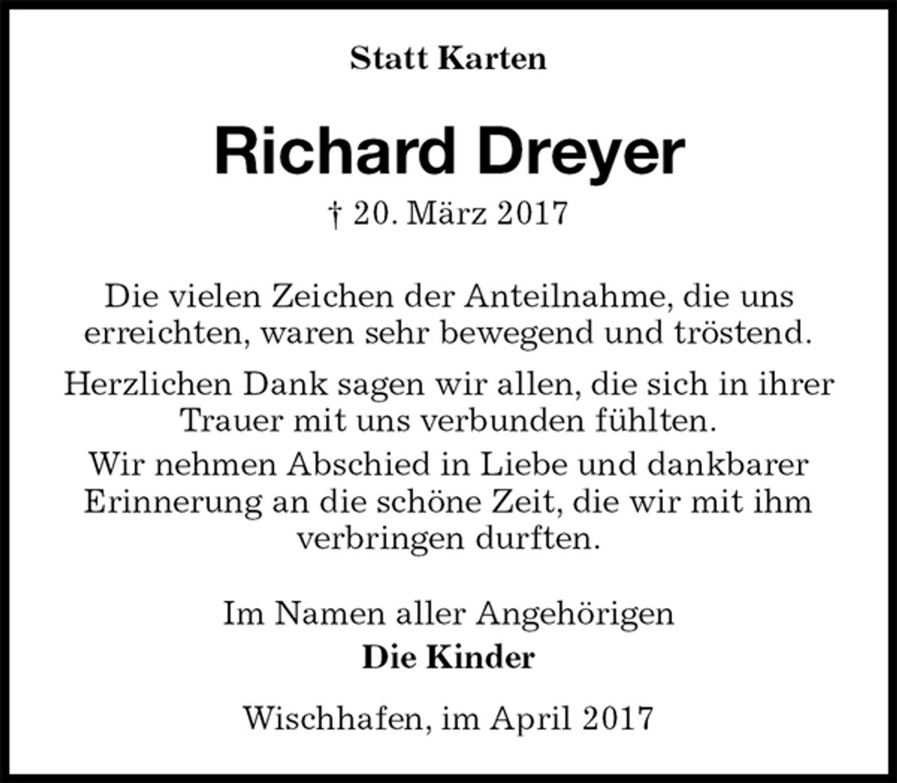 <p>Statt Karten<br />Richard Dreyer<br />† 20. März 2017<br />Die vielen Zeichen der Anteilnahme, die uns<br />erreichten, waren sehr bewegend und tröstend.<br />Herzlichen Dank sagen wir allen, die sich in ihrer<br />Trauer mit uns verbunden fühlten.<br />Wir nehmen Abschied in Liebe und dankbarer<br />Erinnerung an die schöne Zeit, die wir mit ihm<br />verbringen durften.<br />Im Namen aller Angehörigen<br />Die Kinder<br />Wischhafen, im April 2017</p>