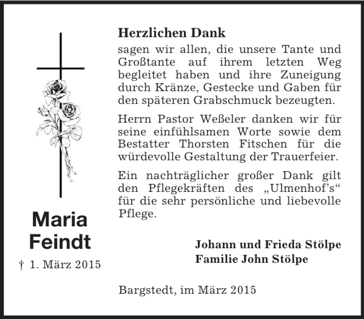 <p>Maria<br />Feindt<br />† 1. März 2015<br />Herzlichen Dank<br />sagen wir allen, die unsere Tante und Großtante auf ihrem letzten Weg<br />begleitet haben und ihre Zuneigung durch Kränze, Gestecke und Gaben für den späteren Grabschmuck bezeugten.<br />Herrn Pastor Weßeler danken wir für seine einfühlsamen Worte sowie dem<br />Bestatter Thorsten Fitschen für die<br />würdevolle Gestaltung der Trauerfeier.<br />Ein nachträglicher großer Dank gilt den Pflegekräften des „Ulmenhof’s“ für die sehr persönliche und liebevolle Pflege.<br />Johann und Frieda Stölpe<br />Familie John Stölpe<br />Bargstedt, im März 2015</p>