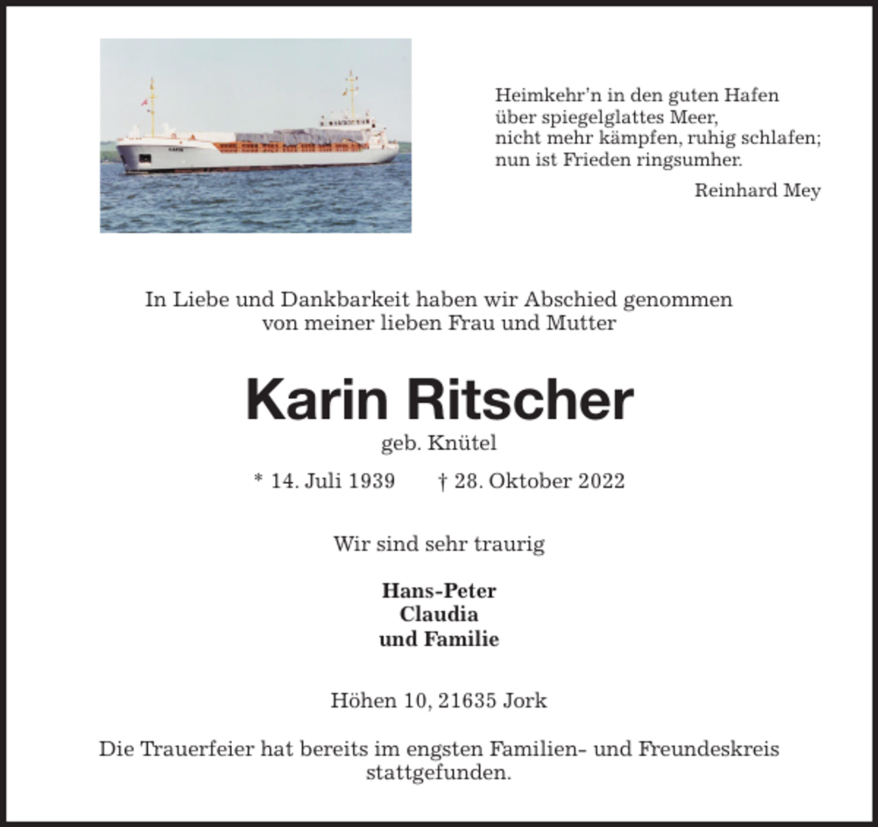 <p>Heimkehr'n in den guten Hafen<br />über spiegelglattes Meer,<br />nicht mehr kämpfen, ruhig schlafen;<br />nun ist Frieden ringsumher.<br />Reinhard Mey</p><p>In Liebe und Dankbarkeit haben wir Abschied genommen<br />von meiner lieben Frau und Mutter<br />Karin Ritscher<br />geb. Knütel<br />* 14. Juli 1939 † 28. Oktober 2022<br />Wir sind sehr traurig</p><p>Hans-Peter<br />Claudia<br />und Familie<br />Höhen 10, 21635 Jork</p><p>Die Trauerfeier hat bereits im engsten Familien- und Freundeskreis<br />stattgefunden.</p>