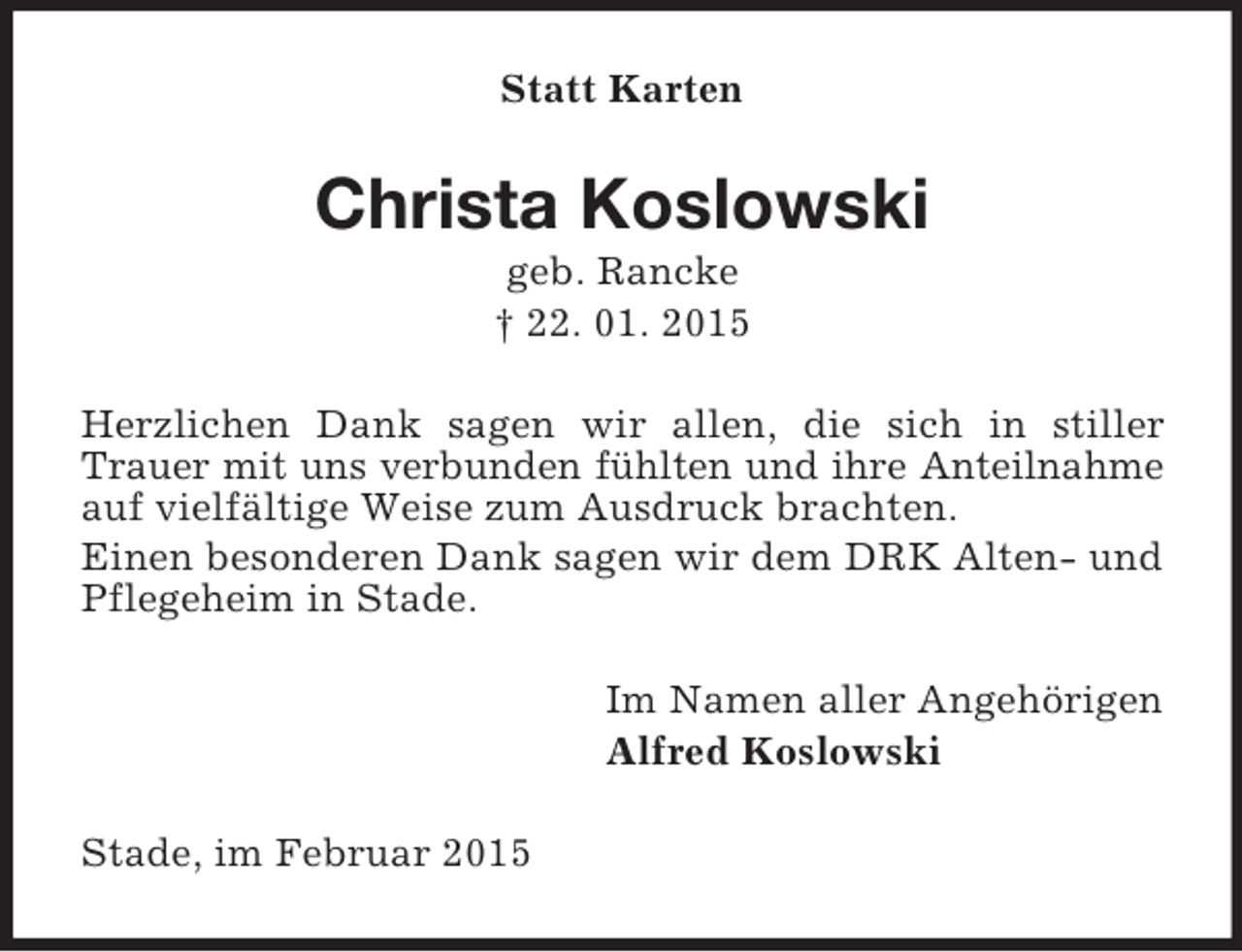<p>Statt Karten<br />Christa Koslowski<br />geb. Rancke<br />† 22. 01. 2015<br />Herzlichen Dank sagen wir allen, die sich in stiller Trauer mit uns verbunden fühlten und ihre Anteilnahme auf vielfältige Weise zum Ausdruck brachten.<br />Einen besonderen Dank sagen wir dem DRK Alten- und Pflegeheim in Stade.<br />Im Namen aller Angehörigen<br />Alfred Koslowski<br />Stade, im Februar 2015</p>