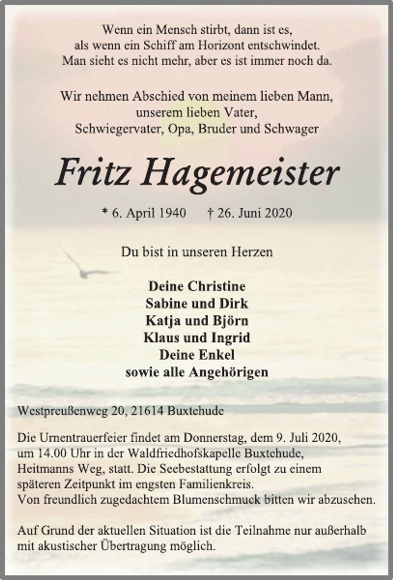 <p>Wenn ein Mensch stirbt, dann ist es,<br />als wenn ein Schiff am Horizont entschwindet.<br />Man sieht es nicht mehr, aber es ist immer noch da.<br />Wir nehmen Abschied von meinem lieben Mann,<br />unserem lieben Vater,<br />Schwiegervater, Opa, Bruder und Schwager<br />Fritz Hagemeister<br />* 6. April 1940 † 26. Juni 2020<br />Du bist in unseren Herzen<br />Deine Christine<br />Sabine und Dirk<br />Katja und Björn<br />Klaus und Ingrid<br />Deine Enkel<br />sowie alle Angehörigen<br />Westpreußenweg 20, 21614 Buxtehude<br />Die Urnentrauerfeier findet am Donnerstag, dem 9. Juli 2020,<br />um 12.00 Uhr in der Waldfriedhofskapelle Buxtehude,<br />Heitmanns Weg, statt. Die Seebestattung erfolgt zu einem<br />späteren Zeitpunkt im engsten Familienkreis.<br />Von freundlich zugedachtem Blumenschmuck bitten wir abzusehen.<br />Auf Grund der aktuellen Situation ist die Teilnahme nur außerhalb<br />mit akustischer Übertragung möglich.</p>