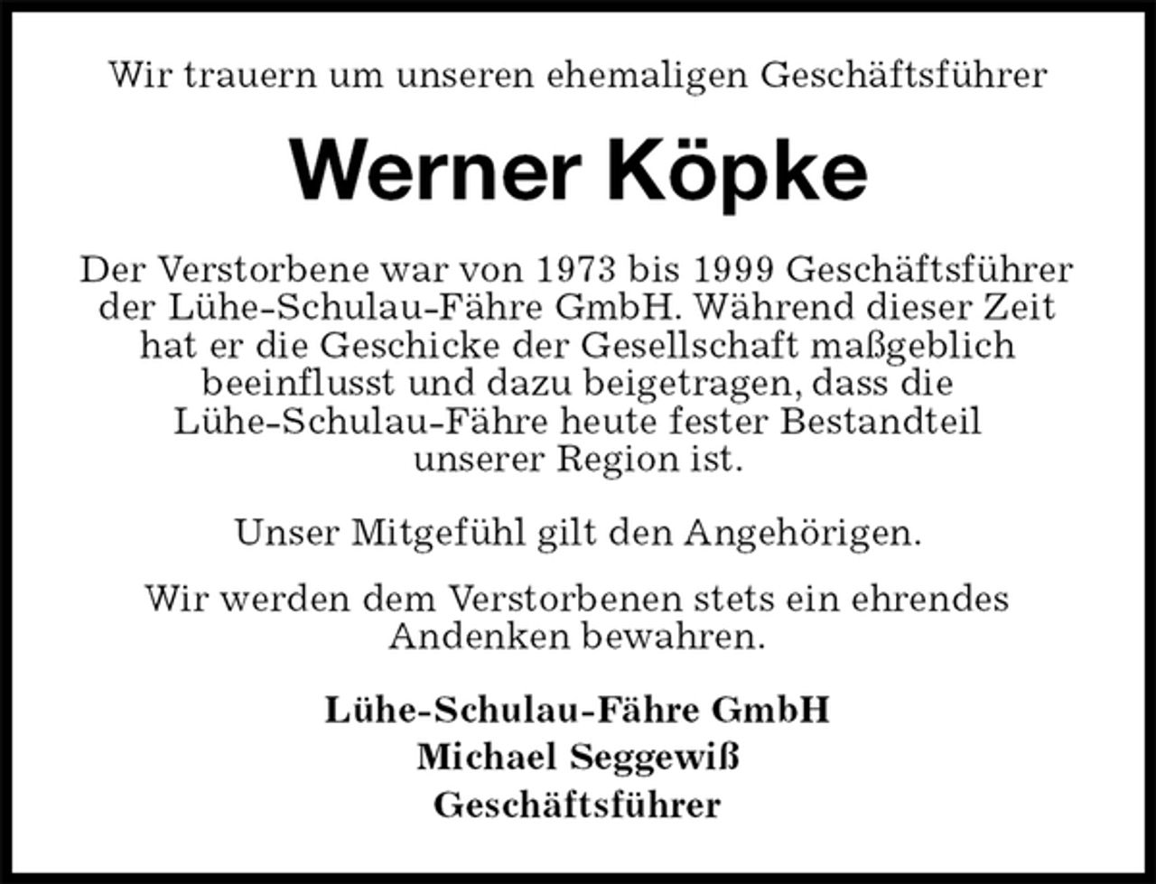 <p>Wir trauern um unseren ehemaligen Geschäftsführer<br />Werner Köpke<br />Der Verstorbene war von 1973 bis 1999 Geschäftsführer der Lühe-Schulau-Fähre GmbH. Während dieser Zeit hat er die Geschicke der Gesellschaft maßgeblich<br />beeinflusst und dazu beigetragen, dass die<br />Lühe-Schulau-Fähre heute fester Bestandteil<br />unserer Region ist.<br />Unser Mitgefühl gilt den Angehörigen.<br />Wir werden dem Verstorbenen stets ein ehrendes<br />Andenken bewahren.<br />Lühe-Schulau-Fähre GmbH<br />Michael Seggewiß<br />Geschäftsführer</p>