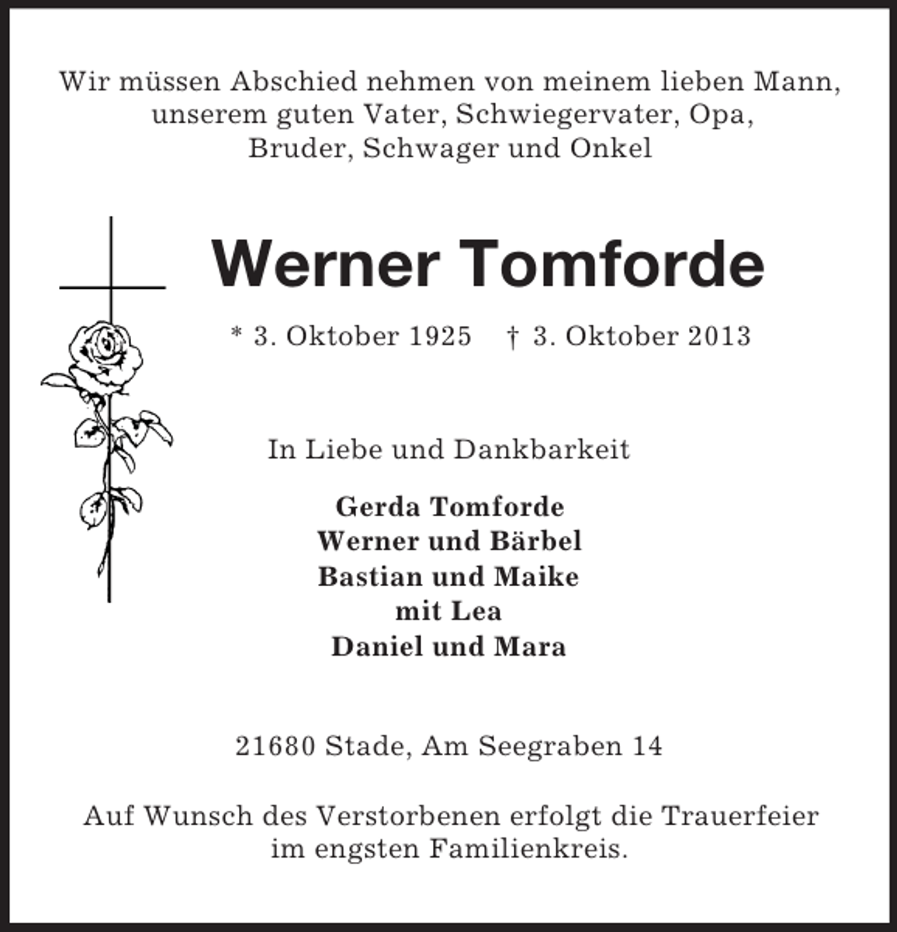 <p>Wir müssen Abschied nehmen von meinem lieben Mann,<br />unserem guten Vater, Schwiegervater, Opa,<br />Bruder, Schwager und Onkel</p><p>Werner Tomforde<br />* 3. Oktober 1925</p><p>† 3. Oktober 2013</p><p>In Liebe und Dankbarkeit<br />Gerda Tomforde<br />Werner und Bärbel<br />Bastian und Maike<br />mit Lea<br />Daniel und Mara</p><p>21680 Stade, Am Seegraben 14<br />Auf Wunsch des Verstorbenen erfolgt die Trauerfeier<br />im engsten Familienkreis.</p>