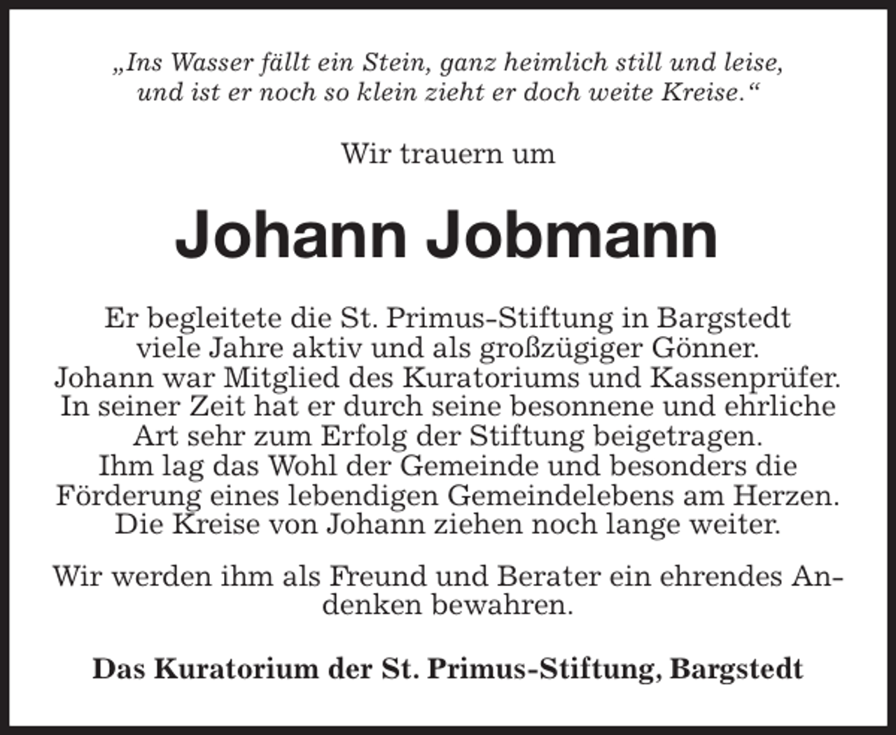 <p>„Ins Wasser fällt ein Stein, ganz heimlich still und leise,<br />und ist er noch so klein zieht er doch weite Kreise.“<br />Wir trauern um<br />Johann Jobmann<br />Er begleitete die St. Primus-Stiftung in Bargstedt<br />viele Jahre aktiv und als großzügiger Gönner.<br />Johann war Mitglied des Kuratoriums und Kassenprüfer.<br />In seiner Zeit hat er durch seine besonnene und ehrliche<br />Art sehr zum Erfolg der Stiftung beigetragen.<br />Ihm lag das Wohl der Gemeinde und besonders die<br />Förderung eines lebendigen Gemeindelebens am Herzen.<br />Die Kreise von Johann ziehen noch lange weiter.<br />Wir werden ihm als Freund und Berater ein ehrendes Andenken bewahren.<br />Das Kuratorium der St. Primus-Stiftung, Bargstedt</p>