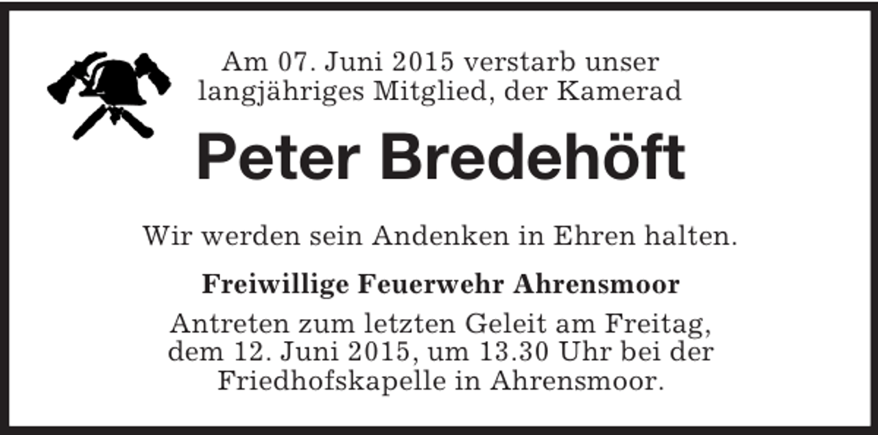 <p>Am 07. Juni 2015 verstarb unser<br />langjähriges Mitglied, der Kamerad<br />Peter Bredehöft<br />Wir werden sein Andenken in Ehren halten.<br />Freiwillige Feuerwehr Ahrensmoor<br />Antreten zum letzten Geleit am Freitag,<br />dem 12. Juni 2015, um 13.30 Uhr bei der<br />Friedhofskapelle in Ahrensmoor.</p>