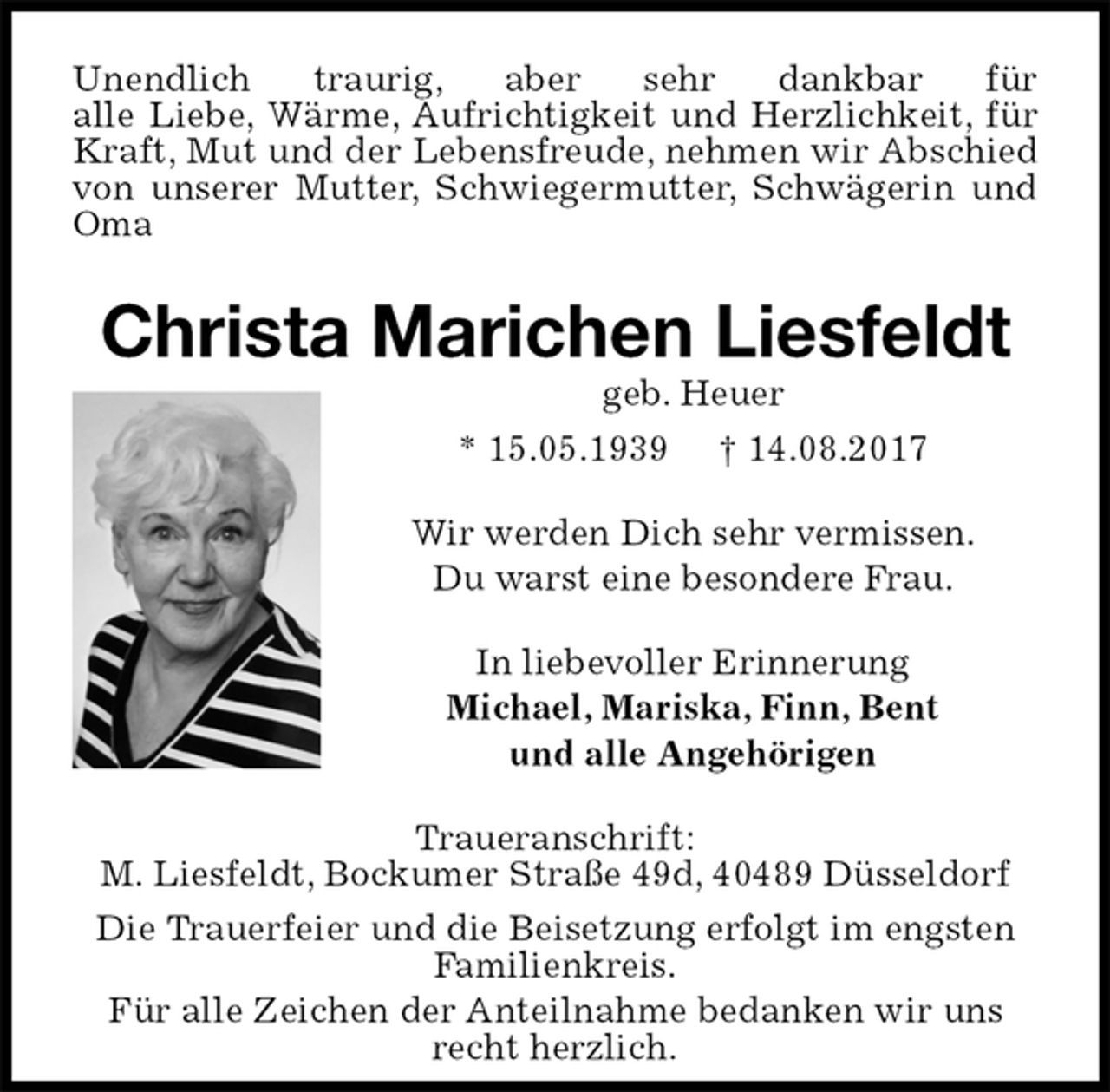 <p>Unendlich traurig, aber sehr dankbar für<br />alle Liebe, Wärme, Aufrichtigkeit und Herzlichkeit, für Kraft, Mut und der Lebensfreude, nehmen wir Abschied von unserer Mutter, Schwiegermutter, Schwägerin und Oma<br />Christa Marichen Liesfeldt<br />geb. Heuer<br />* 15.05.1939 † 14.08.2017<br />Wir werden Dich sehr vermissen.<br />Du warst eine besondere Frau.<br />In liebevoller Erinnerung<br />Michael, Mariska, Finn, Bent<br />und alle Angehörigen<br />Traueranschrift:<br />M. Liesfeldt, Bockumer Straße 49d, 40489 Düsseldorf<br />Die Trauerfeier und die Beisetzung erfolgt im engsten Familienkreis.<br />Für alle Zeichen der Anteilnahme bedanken wir uns recht herzlich.</p>