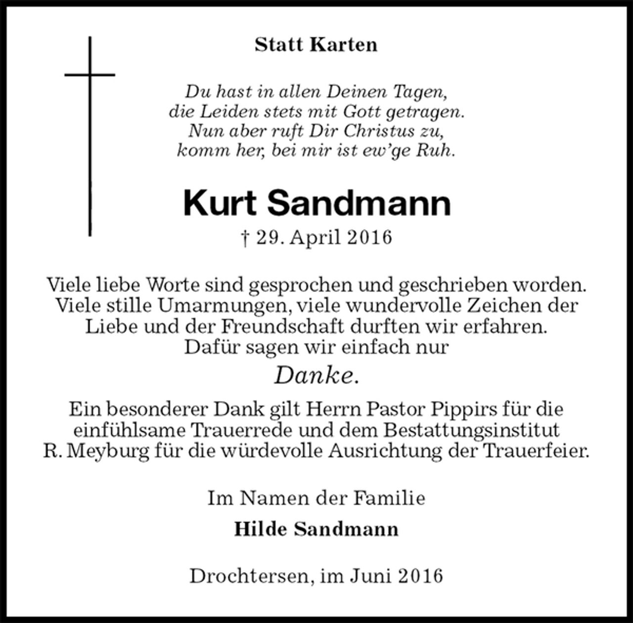 <p>Statt Karten<br />Du hast in allen Deinen Tagen,<br />die Leiden stets mit Gott getragen.<br />Nun aber ruft Dir Christus zu,<br />komm her, bei mir ist ew’ge Ruh.<br />Kurt Sandmann<br />† 29. April 2016<br />Viele liebe Worte sind gesprochen und geschrieben worden.<br />Viele stille Umarmungen, viele wundervolle Zeichen der Liebe und der Freundschaft durften wir erfahren.<br />Dafür sagen wir einfach nur<br />Danke.<br />Ein besonderer Dank gilt Herrn Pastor Pippirs für die<br />einfühlsame Trauerrede und dem Bestattungsinstitut<br />R. Meyburg für die würdevolle Ausrichtung der Trauerfeier.<br />Im Namen der Familie<br />Hilde Sandmann<br />Drochtersen, im Juni 2016</p>