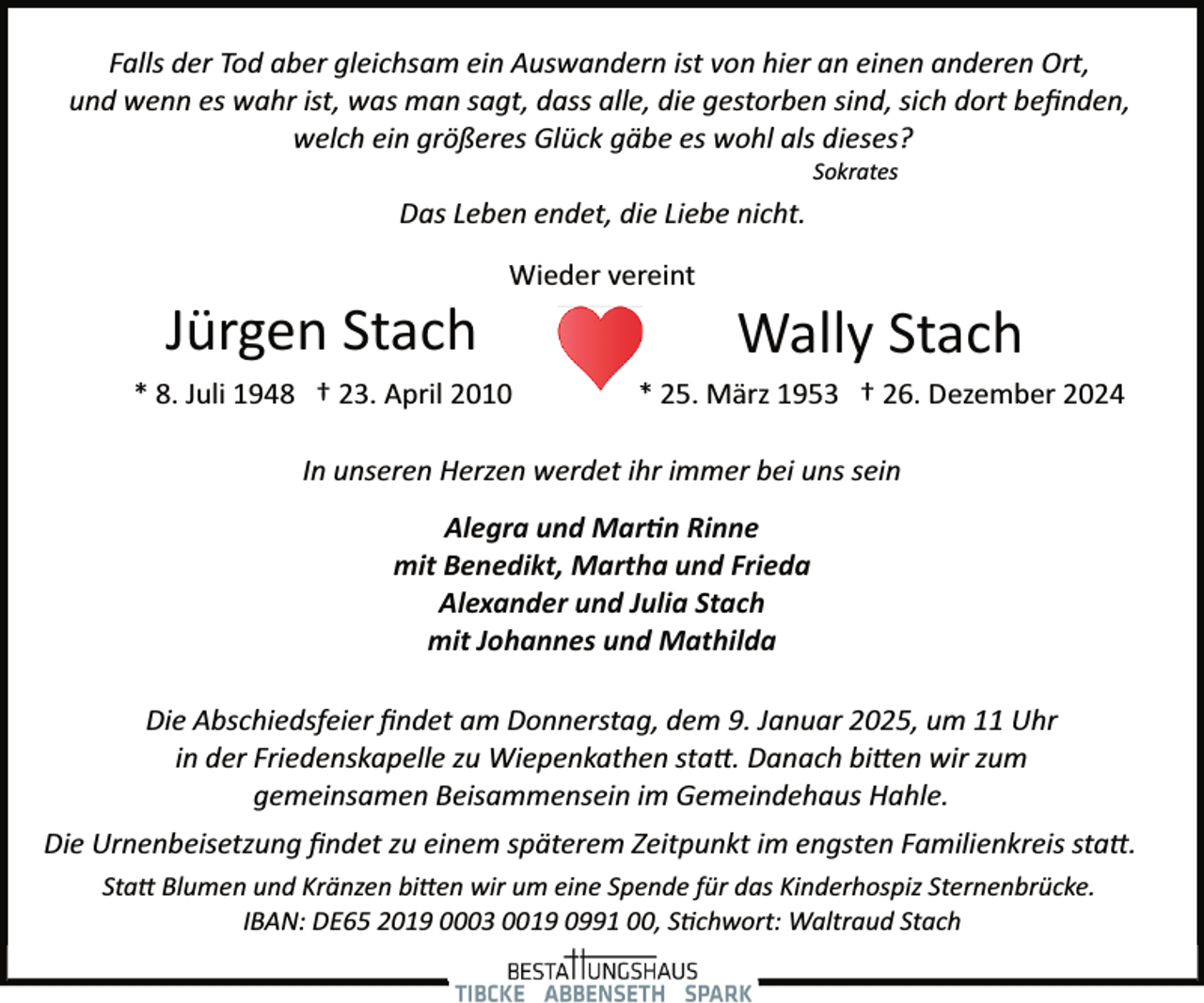 <p>Falls der Tod aber gleichsam ein Auswandern ist von hier an einen anderen Ort,<br />und wenn es wahr ist, was man sagt, dass alle, die gestorben sind, sich dort beﬁnden,<br />welch ein größeres Glück gäbe es wohl als dieses?<br />Sokrates</p><p>Das Leben endet, die Liebe nicht.</p><p>Jürgen Stach</p><p>Wieder vereint</p><p>* 8. Juli 1948 † 23. April 2010</p><p>Wally Stach</p><p>* 25. März 1953 † 26. Dezember 2024</p><p>In unseren Herzen werdet ihr immer bei uns sein<br />Alegra und Mar�n Rinne<br />mit Benedikt, Martha und Frieda<br />Alexander und Julia Stach<br />mit Johannes und Mathilda<br />Die Abschiedsfeier ﬁndet am Donnerstag, dem 9. Januar 2025, um 11 Uhr<br />in der Friedenskapelle zu Wiepenkathen sta�. Danach bi�en wir zum<br />gemeinsamen Beisammensein im Gemeindehaus Hahle.<br />Die Urnenbeisetzung ﬁndet zu einem späterem Zeitpunkt im engsten Familienkreis sta�.<br />Sta� Blumen und Kränzen bi�en wir um eine Spende für das Kinderhospiz Sternenbrücke.<br />IBAN: DE65 2019 0003 0019 0991 00, S�chwort: Waltraud Stach</p>