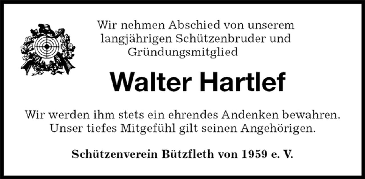 <p>Schützenverein Bützfleth von 1959 e. V.<br />Walter Hartlef<br />Wir werden ihm stets ein ehrendes Andenken bewahren.<br />Unser tiefes Mitgefühl gilt seinen Angehörigen.<br />Wir nehmen Abschied von unserem<br />langjährigen Schützenbruder und<br />Gründungsmitglied</p>