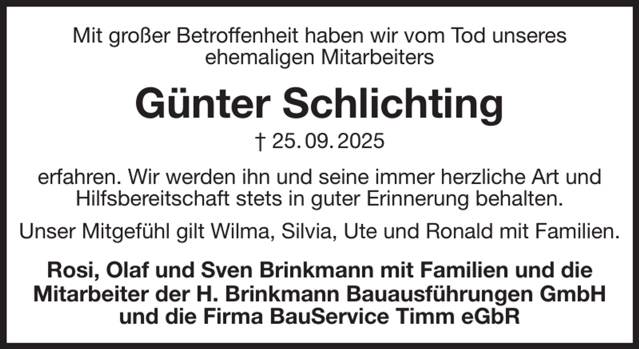 <p>Mit großer Betroffenheit haben wir vom Tod unseres<br />ehemaligen Mitarbeiters<br />Günter Schlichting<br />† 25. 09. 2025<br />erfahren. Wir werden ihn und seine immer herzliche Art und Hilfsbereitschaft stets in guter Erinnerung behalten.<br />Unser Mitgefühl gilt Wilma, Silvia, Ute und Ronald mit Familien.<br />Rosi, Olaf und Sven Brinkmann mit Familien und die<br />Mitarbeiter der H. Brinkmann Bauausführungen GmbH<br />und die Firma BauService Timm eGbR</p>