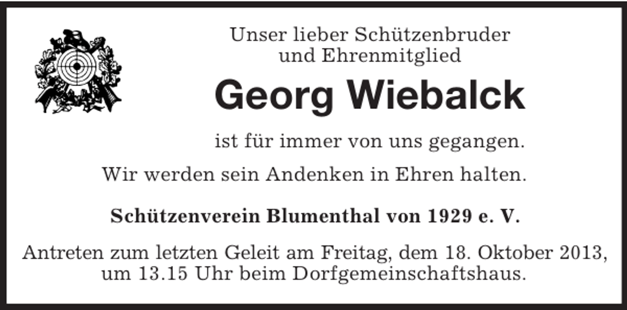 <p>Unser lieber Schützenbruder<br />und Ehrenmitglied</p><p>Georg Wiebalck<br />ist für immer von uns gegangen.<br />Wir werden sein Andenken in Ehren halten.<br />Schützenverein Blumenthal von 1929 e. V.<br />Antreten zum letzten Geleit am Freitag, dem 18. Oktober 2013,<br />um 13.15 Uhr beim Dorfgemeinschaftshaus.</p>
