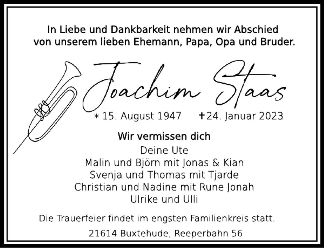 <p>In Liebe und Dankbarkeit nehmen wir Abschied<br />von unserem lieben Ehemann, Papa, Opa und Bruder.<br />Joachim Staas<br />* 15. August 1947 + 24. Januar 2023<br />Wir vermissen dich<br />Deine Ute<br />Malin und Björn mit Jonas &amp; Kian<br />Svenja und Thomas mit Tjarde<br />Christian und Nadine mit Rune Jonah<br />Ulrike und Ulli<br />Die Trauerfeiern findet im engsten Familienkreis statt.</p><p>21614 Buxtehude, Reeperbahn 56</p>