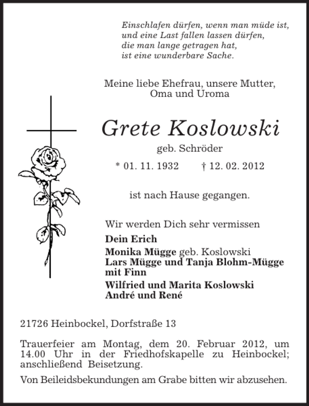 <p>Einschlafen dürfen, wenn man müde ist,<br />und eine Last fallen lassen dürfen,<br />die man lange getragen hat,<br />ist eine wunderbare Sache.<br />Meine liebe Ehefrau, unsere Mutter,<br />Oma und Uroma<br />Grete Koslowski<br />geb. Schröder<br />* 01. 11. 1932 † 12. 02. 2012<br />ist nach Hause gegangen.<br />Wir werden Dich sehr vermissen<br />Dein Erich<br />Monika Mügge geb. Koslowski<br />Lars Mügge und Tanja Blohm-Mügge<br />mit Finn<br />Wilfried und Marita Koslowski<br />André und René<br />21726 Heinbockel, Dorfstraße 13</p><p>Trauerfeier am Montag, dem 20. Februar 2012, um<br />14.00 Uhr in der Friedhofskapelle zu Heinbockel;<br />anschließend Beisetzung.<br />Von Beileidsbekundungen am Grabe bitten wir abzusehen.</p>