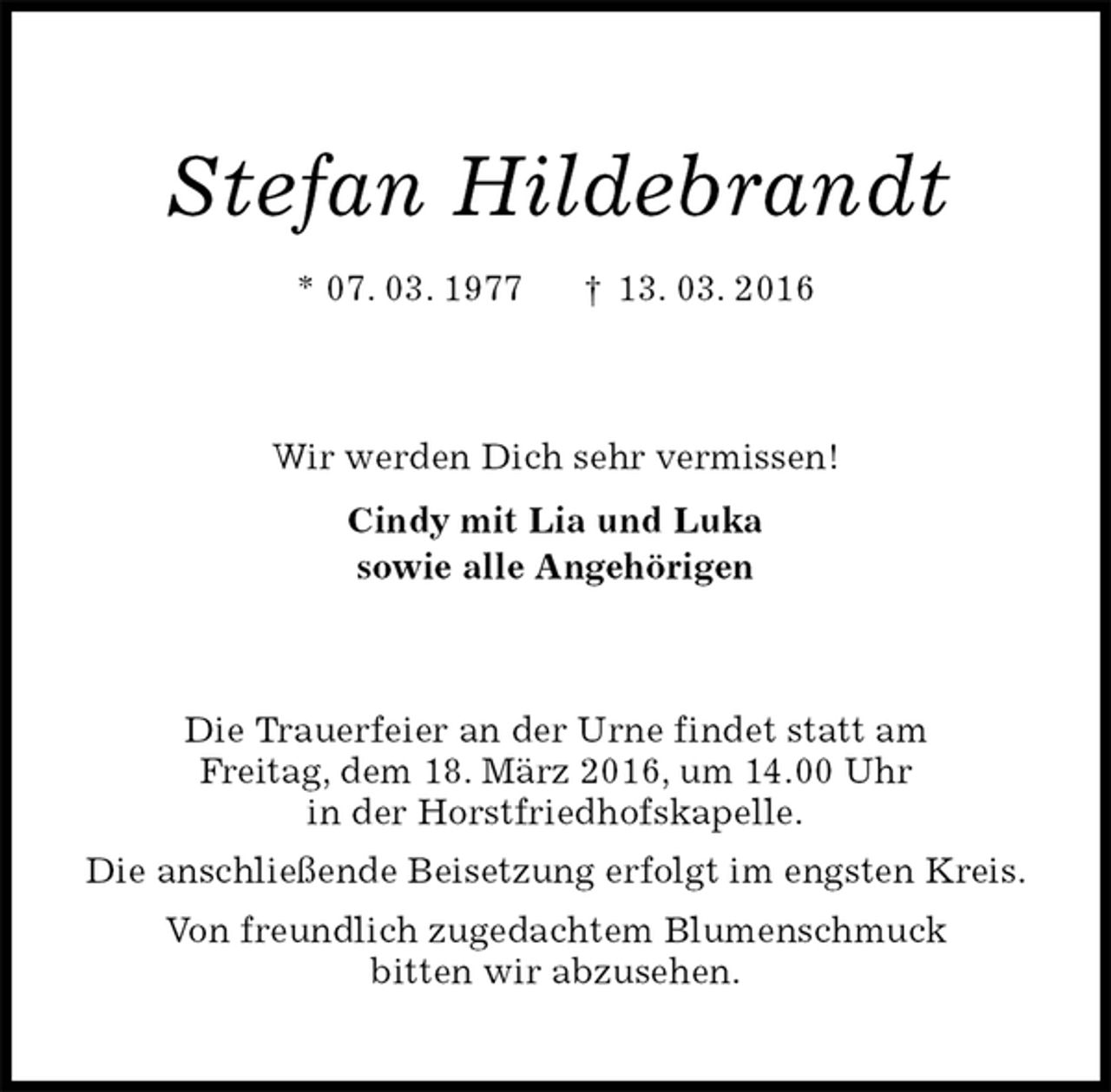 <p>Stefan Hildebrandt<br />* 07. 03. 1977 † 13. 03. 2016<br />Wir werden Dich sehr vermissen!<br />Cindy mit Lia und Luka<br />sowie alle Angehörigen<br />Die Trauerfeier an der Urne findet statt am<br />Freitag, dem 18. März 2016, um 14.00 Uhr<br />in der Horstfriedhofskapelle.<br />Die anschließende Beisetzung erfolgt im engsten Kreis.<br />Von freundlich zugedachtem Blumenschmuck<br />bitten wir abzusehen.</p>