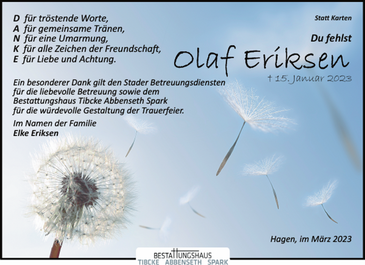 <p>Statt Karten<br />D für tröstende Worte,<br />A für gemeinsame Tränen,<br />N für eine Umarmung,<br />K für alle Zeichen der Freundschaft,<br />E für Liebe und Achtung.<br />Du fehlst<br />Olaf Eriksen<br />† 15. Januar 2023<br />Ein besonderer Dank gilt den Stader Betreuungsdiensten<br />für die liebevolle Betreuung sowie dem<br />Bestattungshaus Tibcke Abbenseth Spark<br />für die würdevolle Gestaltung der Trauerfeier.<br />Im Namen der Familie<br />Elke Eriksen<br />Hagen, im März 2023</p>