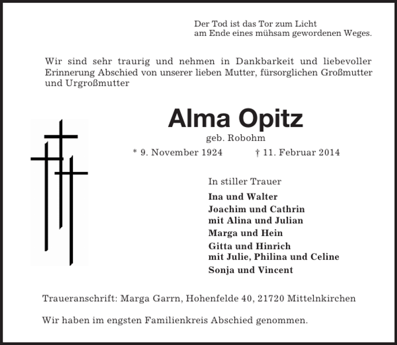 <p>Der Tod ist das Tor zum Licht<br />am Ende eines mühsam gewordenen Weges.<br />Wir sind sehr traurig und nehmen in Dankbarkeit und liebevoller<br />Erinnerung Abschied von unserer lieben Mutter, fürsorglichen Großmutter<br />und Urgroßmutter<br />Alma Opitz<br />geb. Robohm<br />* 9. November 1924 † 11. Februar 2014<br />In stiller Trauer<br />Ina und Walter<br />Joachim und Cathrin<br />mit Alina und Julian<br />Marga und Hein<br />Gitta und Hinrich<br />mit Julie, Philina und Celine<br />Sonja und Vincent<br />Traueranschrift: Marga Garrn, Hohenfelde 40, 21720 Mittelnkirchen</p><p>Wir haben im engsten Familienkreis Abschied genommen.</p>