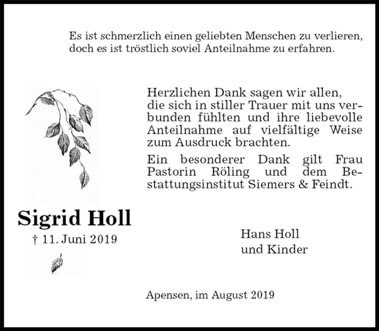 <p>Es ist schmerzlich einen geliebten Menschen zu verlieren,<br />doch es ist tröstlich soviel Anteilnahme zu erfahren.<br />Herzlichen Dank sagen wir allen,<br />die sich in stiller Trauer mit uns verbunden fühlten und ihre liebevolle Anteilnahme auf vielfältige Weise zum Ausdruck brachten.<br />Ein besonderer Dank gilt Frau<br />Pastorin Röling und dem Be-<br />stattungsinstitut Siemers &amp; Feindt.<br />Hans Holl<br />und Kinder<br />Apensen, im August 2019<br />Sigrid Holl<br />† 11. Juni 2019</p>