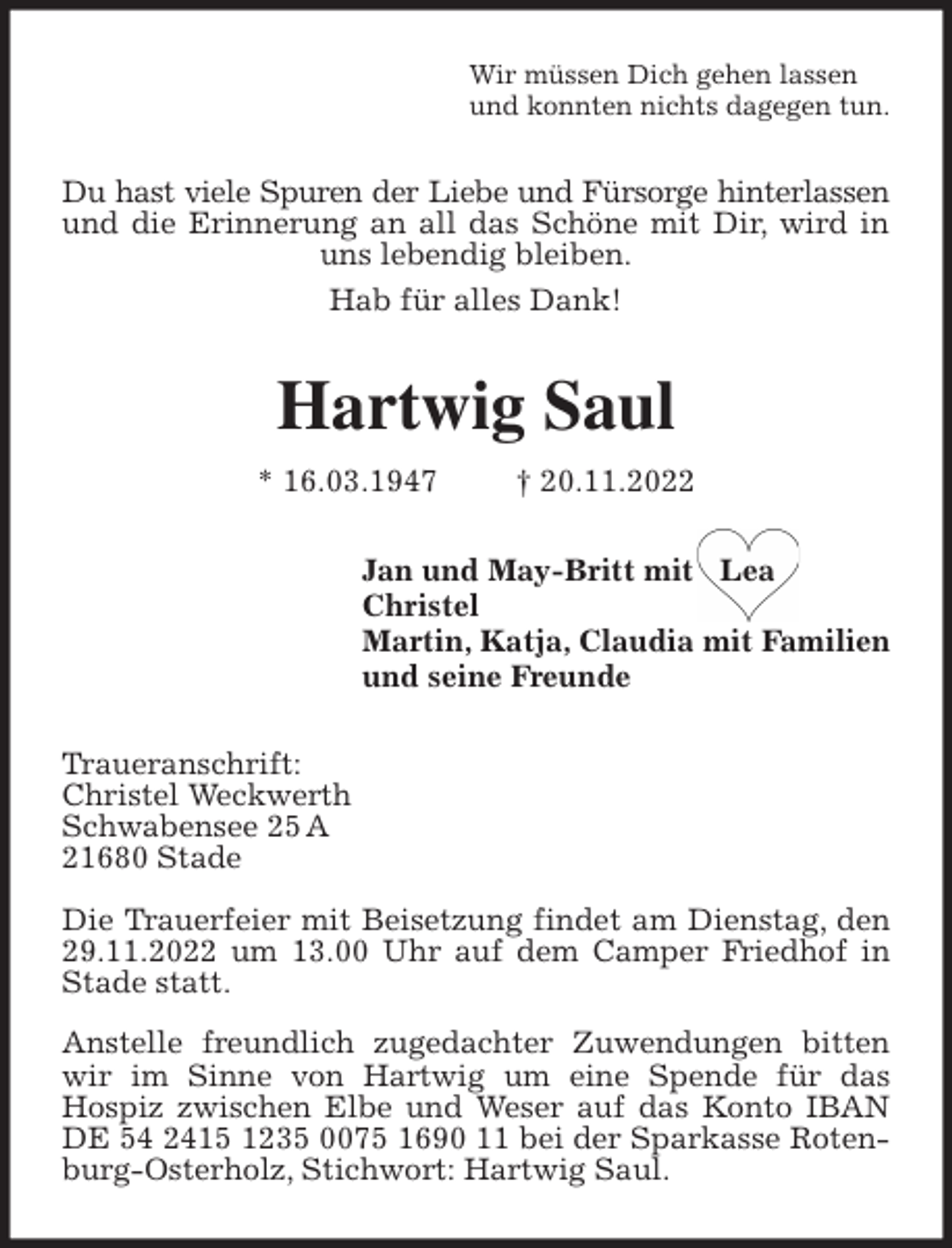 <p>Wir müssen Dich gehen lassen<br />und konnten nichts dagegen tun.<br />Du hast viele Spuren der Liebe und Fürsorge hinterlassen<br />und die Erinnerung an all das Schöne mit Dir, wird in uns lebendig bleiben.<br />Hab für alles Dank!<br />Hartwig Saul<br />* 16.03.1947 † 20.11.2022<br />Jan und May-Britt mit Lea<br />Christel<br />Martin, Katja, Claudia mit Familien<br />und seine Freunde<br />Traueranschrift:<br />Christel Weckwerth<br />Schwabensee 25 A<br />21680 Stade</p>
<p>Die Trauerfeier mit Beisetzung findet am Dienstag, den 29.11.2022 um 13.00 Uhr auf dem Camper Friedhof in Stade statt.</p>
<p>Anstelle freundlich zugedachter Zuwendungen bitten wir im Sinne von Hartwig um eine Spende für das<br />Hospiz zwischen Elbe und Weser auf das Konto IBAN<br />DE 54 2415 1235 0075 1690 11 bei der Sparkasse Rotenburg-Osterholz, Stichwort: Hartwig Saul.</p>