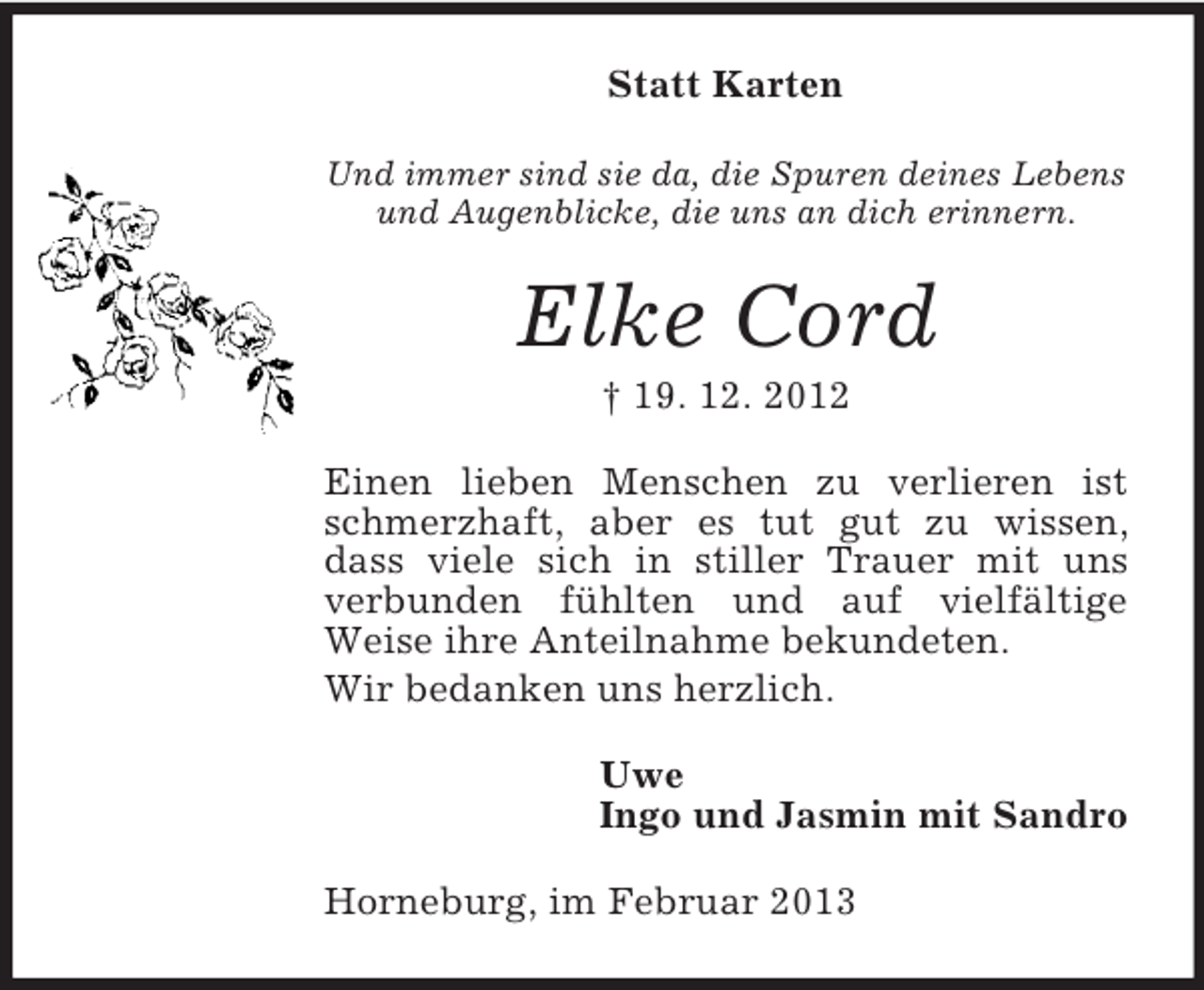 <p>Statt Karten<br />Und immer sind sie da, die Spuren deines Lebens<br />und Augenblicke, die uns an dich erinnern.</p><p>Elke Cord<br />† 19. 12. 2012<br />Einen lieben Menschen zu verlieren ist<br />schmerzhaft, aber es tut gut zu wissen,<br />dass viele sich in stiller Trauer mit uns<br />verbunden fühlten und auf vielfältige<br />Weise ihre Anteilnahme bekundeten.<br />Wir bedanken uns herzlich.<br />Uwe<br />Ingo und Jasmin mit Sandro<br />Horneburg, im Februar 2013</p>