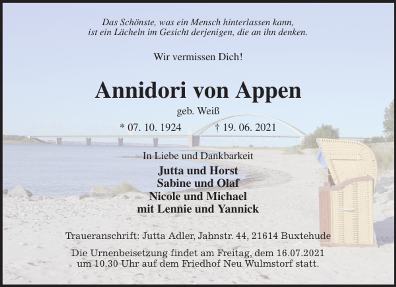 <p>Das Schönste, was ein Mensch hinterlassen kann,<br />ist ein Lächeln im Gesicht derjenigen, die an ihn denken.<br />Wir vermissen Dich!<br />Annidori von Appen<br />geb. Weiß<br />* 07. 10. 1924 † 19. 06. 2021<br />In Liebe und Dankbarkeit<br />Jutta und Horst<br />Sabine und Olaf<br />Nicole und Michael<br />mit Lennie und Yannick<br />Traueranschrift: Jutta Adler, Jahnstr. 44, 21614 Buxtehude<br />Die Urnenbeisetzung findet am Freitag, dem 16.07.2021<br />um 10.30 Uhr auf dem Friedhof Neu Wulmstorf statt.</p>