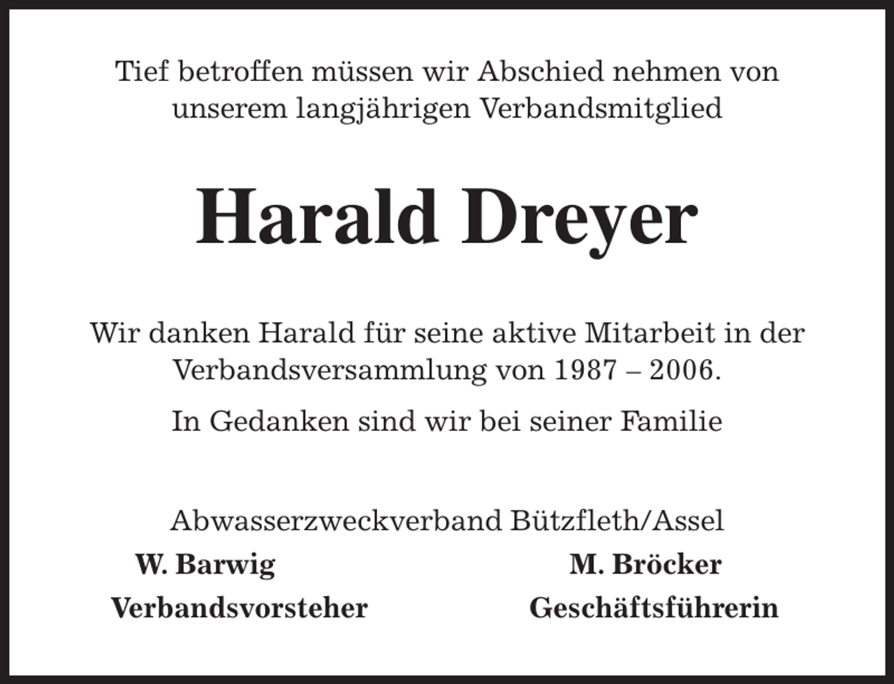 <p>Tief betroffen müssen wir Abschied nehmen von<br />unserem langjährigen Verbandsmitglied<br />Harald Dreyer<br />Wir danken Harald für seine aktive Mitarbeit in der<br />Verbandsversammlung von 1987 - 2006.<br />In Gedanken sind wir bei seiner Familie<br />Abwasserzweckverband Bützfleth/Assel<br />W. Barwig M. Bröcker<br />Verbandsvorsteher Geschäftsführerin</p>
