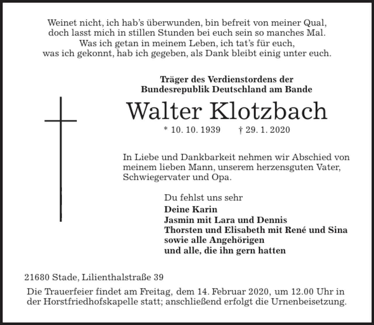 <p>Weinet nicht, ich hab’s überwunden, bin befreit von meiner Qual,<br />doch lasst mich in stillen Stunden bei euch sein so manches Mal.<br />Was ich getan in meinem Leben, ich tat’s für euch,<br />was ich gekonnt, hab ich gegeben, als Dank bleibt einig unter euch.<br />Träger des Verdienstordens der<br />Bundesrepublik Deutschland am Bande<br />Walter Klotzbach<br />* 10. 10. 1939 † 29. 1. 2020<br />In Liebe und Dankbarkeit nehmen wir Abschied von meinem lieben Mann, unserem herzensguten Vater, Schwiegervater und Opa.</p>
<p>Du fehlst uns sehr<br />Deine Karin<br />Jasmin mit Lara und Dennis<br />Thorsten und Elisabeth mit René und Sina<br />sowie alle Angehörigen<br />und alle, die ihn gern hatten<br />21680 Stade, Lilienthalstraße 39<br />Die Trauerfeier findet am Freitag, dem 14. Februar 2020, um 12.00 Uhr in der Horstfriedhofskapelle statt; anschließend erfolgt die Urnenbeisetzung.</p>