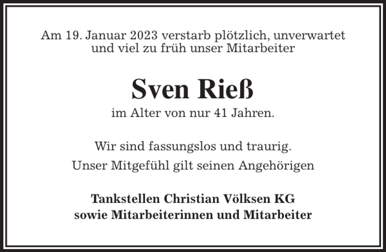 <p>Am 19. Januar 2023 verstarb plötzlich, unverwartet<br />und viel zu früh unser Mitarbeiter<br />Sven Rieß<br />im Alter von nur 41 Jahren.<br />Wir sind fassungslos und traurig.<br />Unser Mitgefühl gilt seinen Angehörigen<br />Tankstellen Christian Völksen KG<br />sowie Mitarbeiterinnen und Mitarbeiter</p>