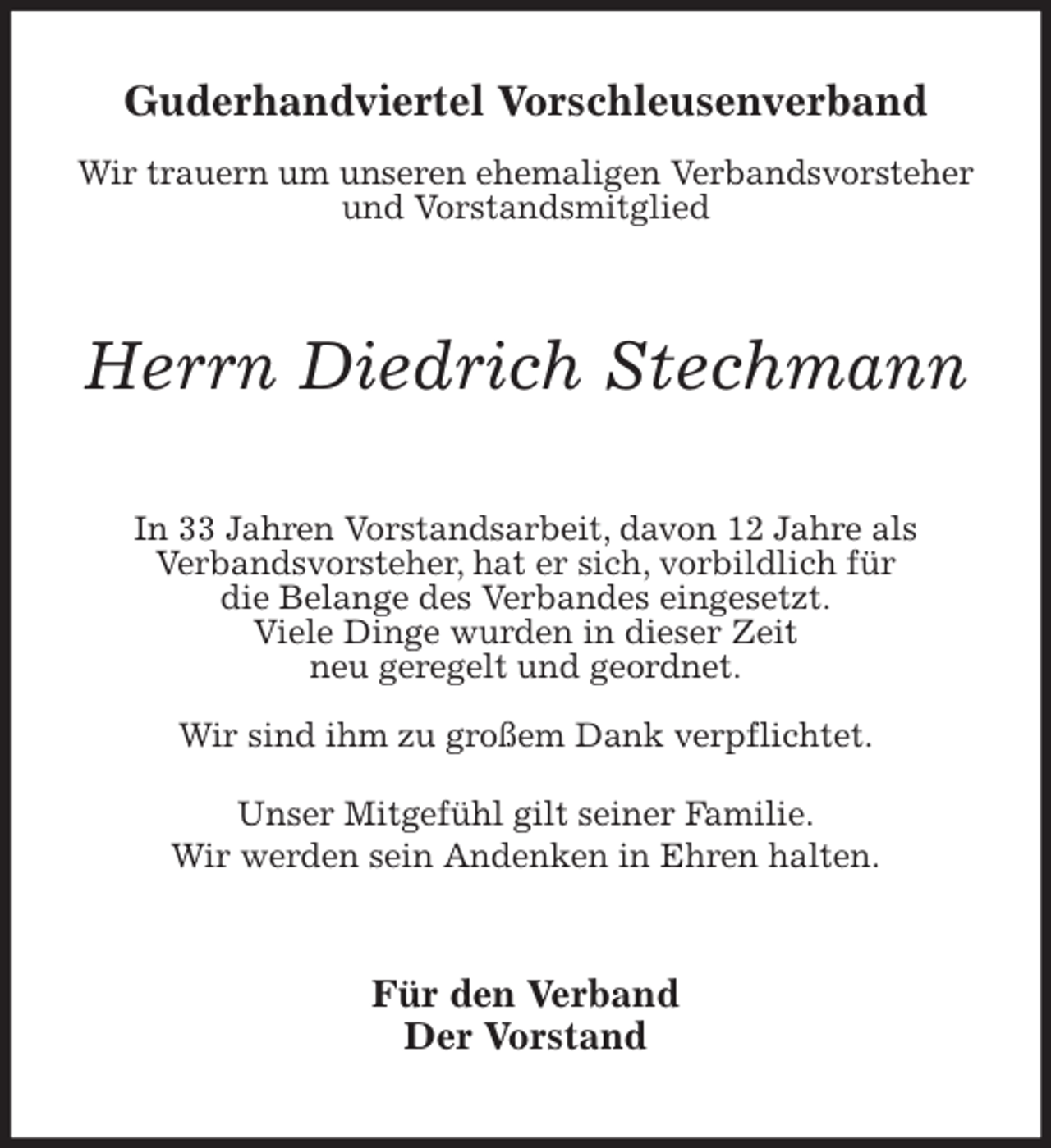<p>Guderhandviertel Vorschleusenverband</p>
<p>Wir trauern um unseren ehemaligen Verbandsvorsteher und Vorstandsmitglied<br />Herrn Diedrich Stechmann<br />In 33 Jahren Vorstandsarbeit, davon 12 Jahre als<br />Verbandsvorsteher, hat er sich, vorbildlich für<br />die Belange des Verbandes eingesetzt.<br />Viele Dinge wurden in dieser Zeit<br />neu geregelt und geordnet.</p>
<p>Wir sind ihm zu großem Dank verpflichtet.</p>
<p>Unser Mitgefühl gilt seiner Familie.<br />Wir werden sein Andenken in Ehren halten.<br />Für den Verband<br />Der Vorstand</p>