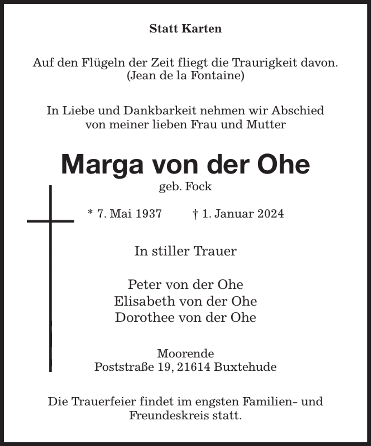 <p>Statt Karten<br />Auf den Flügeln der Zeit fliegt die Traurigkeit davon.<br />(Jean de la Fontaine)<br />In Liebe und Dankbarkeit nehmen wir Abschied<br />von meiner lieben Frau und Mutter<br />Marga von der Ohe<br />geb. Fock</p><p>* 7. Mai 1937 † 1. Januar 2024<br />In stiller Trauer</p><p>Peter von der Ohe<br />Elisabeth von der Ohe<br />Dorothee von der Ohe<br />Moorende<br />Poststraße 19, 21614 Buxtehude<br />Die Trauerfeier findet im engsten Familien- und Freundeskreis statt.</p>