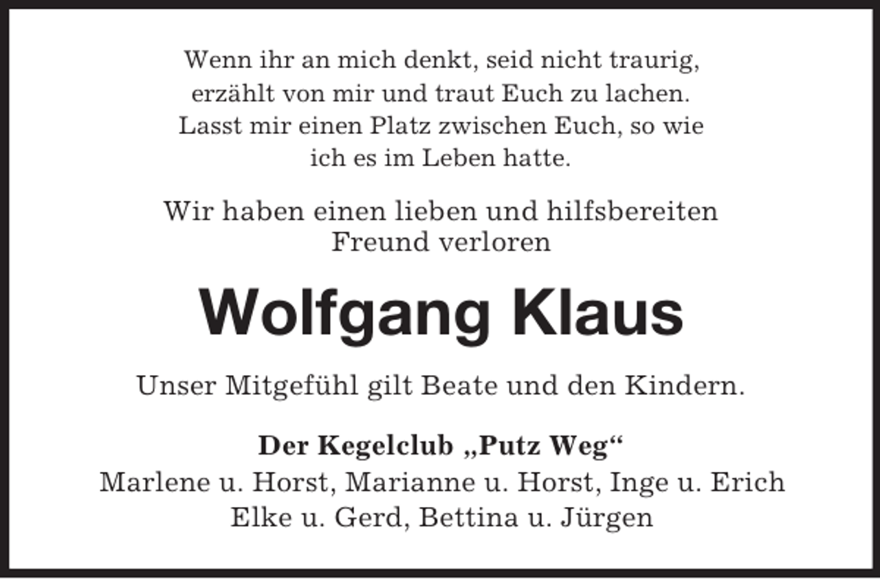 <p>Wenn ihr an mich denkt, seid nicht traurig,<br />erzählt von mir und traut Euch zu lachen.<br />Lasst mir einen Platz zwischen Euch, so wie<br />ich es im Leben hatte.<br />Wir haben einen lieben und hilfsbereiten<br />Freund verloren<br />Wolfgang Klaus<br />Unser Mitgefühl gilt Beate und den Kindern.<br />Der Kegelclub „Putz Weg“<br />Marlene u. Horst, Marianne u. Horst, Inge u. Erich<br />Elke u. Gerd, Bettina u. Jürgen</p>