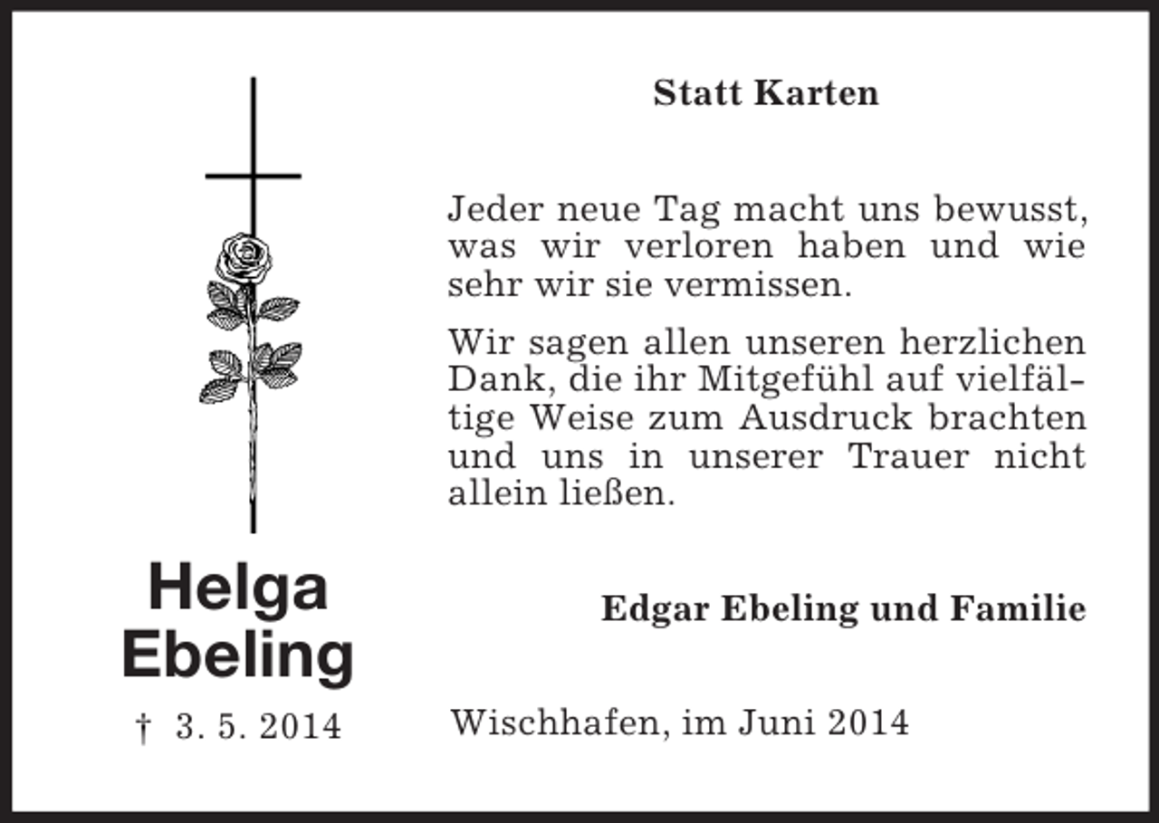 <p>Helga<br />Ebeling<br />† 3. 5. 2014<br />Statt Karten<br />Jeder neue Tag macht uns bewusst, was wir verloren haben und wie sehr wir sie vermissen.<br />Wir sagen allen unseren herzlichen Dank, die ihr Mitgefühl auf vielfältige Weise zum Ausdruck brachten und uns in unserer Trauer nicht<br />allein ließen.<br />Edgar Ebeling und Familie<br />Wischhafen, im Juni 2014</p>
