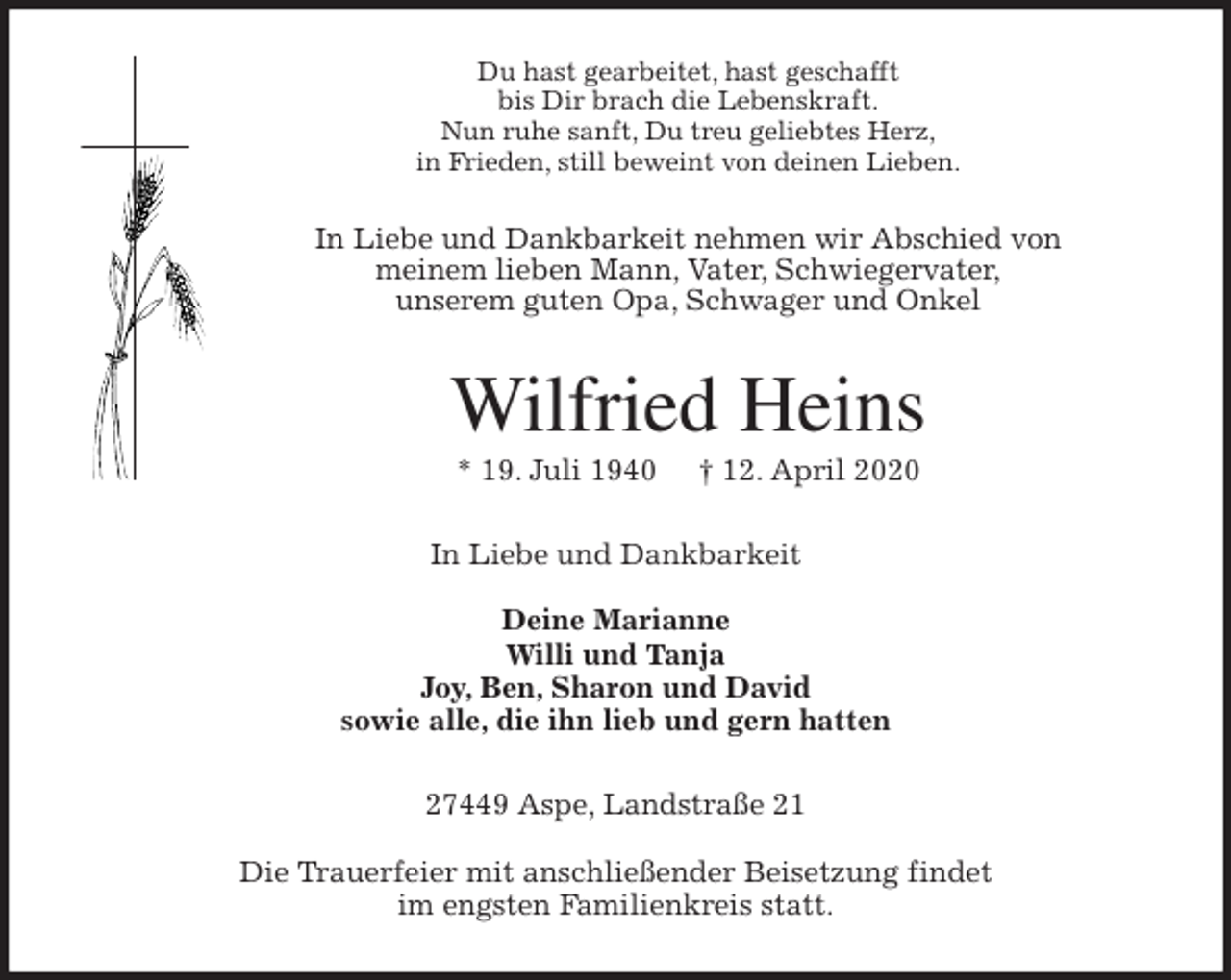 <p>Du hast gearbeitet, hast geschafft<br />bis Dir brach die Lebenskraft.<br />Nun ruhe sanft, Du treu geliebtes Herz,<br />in Frieden, still beweint von deinen Lieben.<br />In Liebe und Dankbarkeit nehmen wir Abschied von<br />meinem lieben Mann, Vater, Schwiegervater,<br />unserem guten Opa, Schwager und Onkel<br />Wilfried Heins<br />* 19. Juli 1940 † 12. April 2020<br />In Liebe und Dankbarkeit</p>
<p>Deine Marianne<br />Willi und Tanja<br />Joy, Ben, Sharon und David<br />sowie alle, die ihn lieb und gern hatten<br />27449 Aspe, Landstraße 21</p>
<p>Die Trauerfeier mit anschließender Beisetzung findet<br />im engsten Familienkreis statt.</p>
