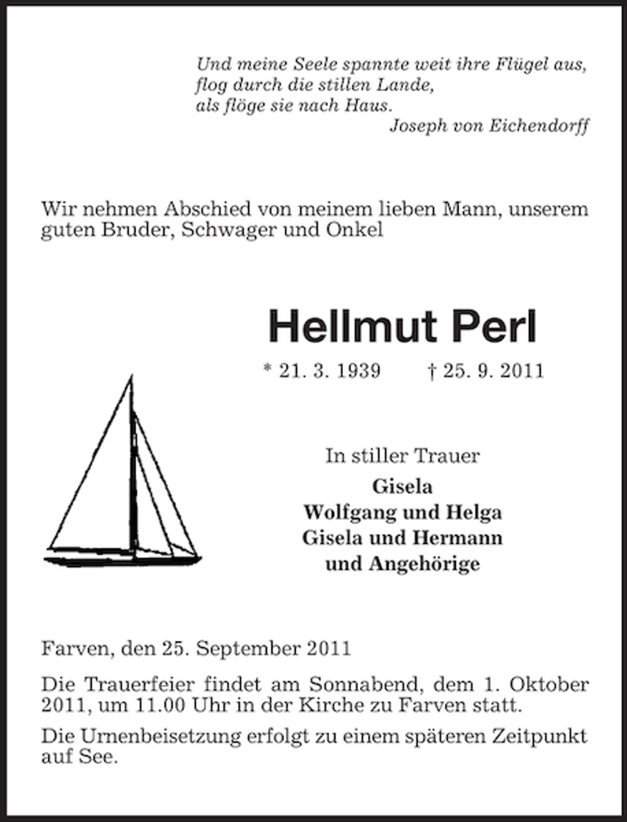 <p>Und meine Seele spannte weit ihre Flügel aus,<br />flog durch die stillen Lande,<br />als flöge sie nach Haus.<br />Joseph von Eichendorff</p><p>Wir nehmen Abschied von meinem lieben Mann, unserem<br />guten Bruder, Schwager und Onkel</p><p>Hellmut Perl<br />* 21. 3. 1939</p><p>† 25. 9. 2011</p><p>In stiller Trauer<br />Gisela<br />Wolfgang und Helga<br />Gisela und Hermann<br />und Angehörige</p><p>Farven, den 25. September 2011<br />Die Trauerfeier findet am Sonnabend, dem 1. Oktober<br />2011, um 11.00 Uhr in der Kirche zu Farven statt.<br />Die Urnenbeisetzung erfolgt zu einem späteren Zeitpunkt<br />auf See.</p>