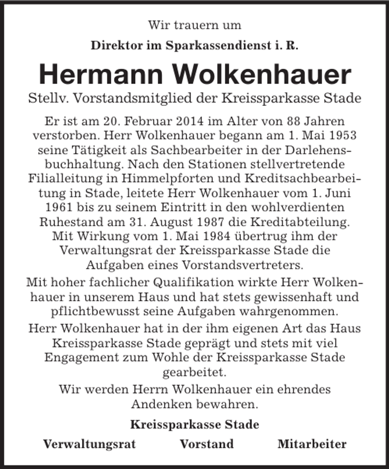 <p>Wir trauern um<br />Direktor im Sparkassendienst i. R.<br />Hermann Wolkenhauer<br />Stellv. Vorstandsmitglied der Kreissparkasse Stade<br />Er ist am 20. Februar 2014 im Alter von 88 Jahren<br />verstorben. Herr Wolkenhauer begann am 1. Mai 1953 seine Tätigkeit als Sachbearbeiter in der Darlehensbuchhaltung. Nach den Stationen stellvertretende<br />Filialleitung in Himmelpforten und Kreditsachbearbeitung in Stade, leitete Herr Wolkenhauer vom 1. Juni 1961 bis zu seinem Eintritt in den wohlverdienten<br />Ruhestand am 31. August 1987 die Kreditabteilung.<br />Mit Wirkung vom 1. Mai 1984 übertrug ihm der<br />Verwaltungsrat der Kreissparkasse Stade die<br />Aufgaben eines Vorstandsvertreters.<br />Mit hoher fachlicher Qualifikation wirkte Herr Wolkenhauer in unserem Haus und hat stets gewissenhaft und pflichtbewusst seine Aufgaben wahrgenommen.<br />Herr Wolkenhauer hat in der ihm eigenen Art das Haus Kreissparkasse Stade geprägt und stets mit viel<br />Engagement zum Wohle der Kreissparkasse Stade<br />gearbeitet.<br />Wir werden Herrn Wolkenhauer ein ehrendes<br />Andenken bewahren.<br />Kreissparkasse Stade<br />Verwaltungsrat Vorstand Mitarbeiter</p>