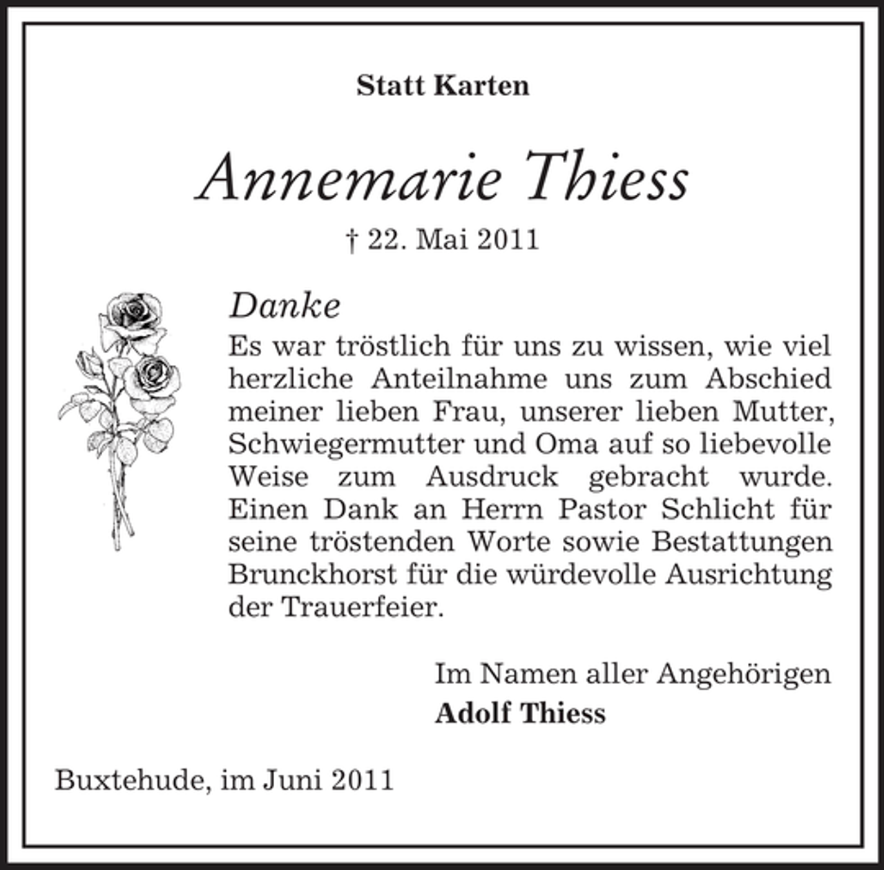<p>Statt Karten</p><p>Annemarie Thiess<br />† 22. Mai 2011</p><p>Danke<br />Es war tröstlich für uns zu wissen, wie viel herzliche Anteilnahme uns zum Abschied meiner lieben Frau, unserer lieben Mutter, Schwiegermutter und Oma auf so liebevolle Weise zum Ausdruck gebracht wurde. Einen Dank an Herrn Pastor Schlicht für seine tröstenden Worte sowie Bestattungen Brunckhorst für die würdevolle Ausrichtung der Trauerfeier. Im Namen aller Angehörigen Adolf Thiess Buxtehude, im Juni 2011</p>