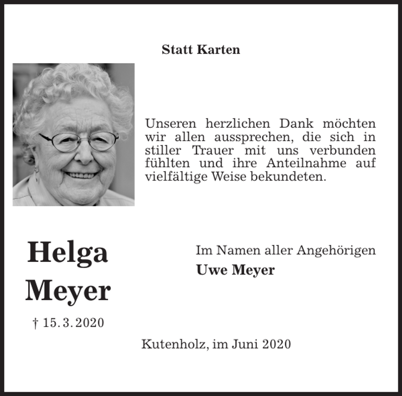 <p>Statt Karten<br />Unseren herzlichen Dank möchten wir allen aussprechen, die sich in stiller Trauer mit uns verbunden fühlten und ihre Anteilnahme auf vielfältige Weise bekundeten.<br />Im Namen aller Angehörigen<br />Uwe Meyer<br />Kutenholz, im Juni 2020<br />Helga<br />Meyer<br />† 15. 3. 2020</p>