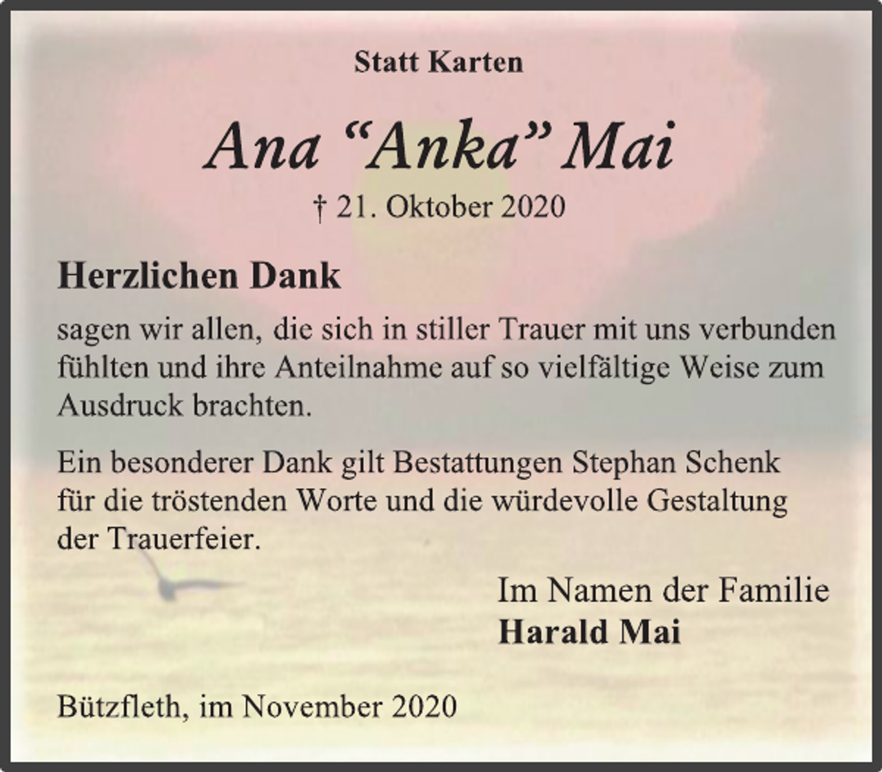 <p>Statt Karten<br />Ana “Anka” Mai<br />† 21. Oktober 2020<br />Herzlichen Dank<br />sagen wir allen, die sich in stiller Trauer mit uns verbunden<br />fühlten und ihre Anteilnahme auf so vielfältige Weise zum<br />Ausdruck brachten.<br />Ein besonderer Dank gilt Bestattungen Stephan Schenk<br />für die tröstenden Worte und die würdevolle Gestaltung<br />der Trauerfeier.<br />Im Namen der Familie<br />Harald Mai<br />Bützfleth, im November 2020</p>