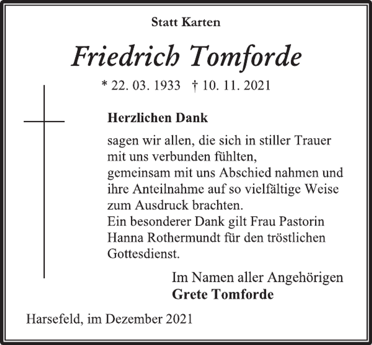 <p>Statt Karten<br />Friedrich Tomforde<br />* 22. 03. 1933 † 10. 11. 2021<br />Herzlichen Dank<br />sagen wir allen, die sich in stiller Trauer<br />mit uns verbunden fühlten,<br />gemeinsam mit uns Abschied nahmen und<br />ihre Anteilnahme auf so vielfältige Weise<br />zum Ausdruck brachten.<br />Ein besonderer Dank gilt Frau Pastorin Hanna Rothermundt für den tröstlichen Gottesdienst.<br />Im Namen aller Angehörigen<br />Grete Tomforde<br />Harsefeld, im Dezember 2021</p>
