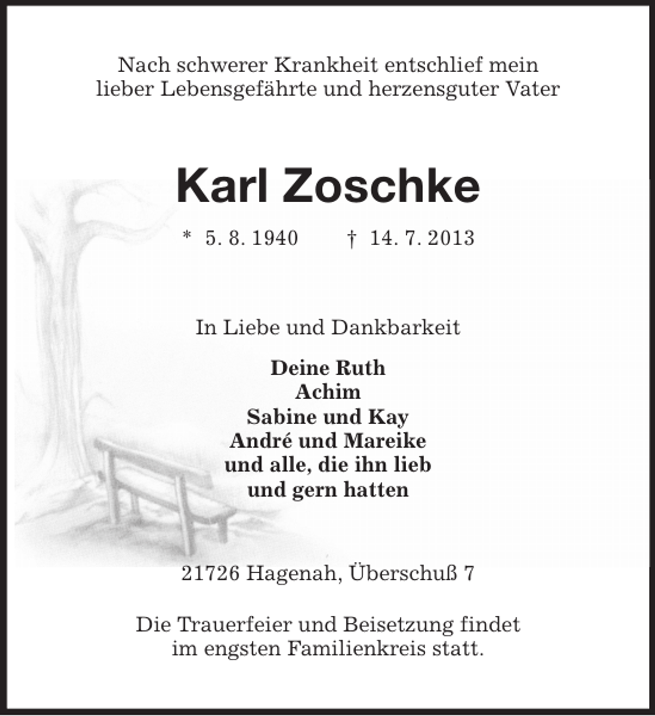 <p>Nach schwerer Krankheit entschlief mein<br />lieber Lebensgefährte und herzensguter Vater</p><p>Karl Zoschke<br />* 5. 8. 1940</p><p>† 14. 7. 2013</p><p>In Liebe und Dankbarkeit<br />Deine Ruth<br />Achim<br />Sabine und Kay<br />André und Mareike<br />und alle, die ihn lieb<br />und gern hatten</p><p>21726 Hagenah, Überschuß 7<br />Die Trauerfeier und Beisetzung findet<br />im engsten Familienkreis statt.</p>