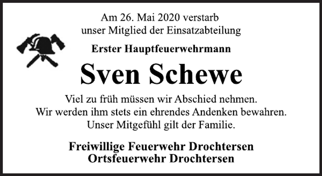 <p>Am 26. Mai 2020 verstarb<br />unser Mitglied der Einsatzabteilung<br />Erster Hauptfeuerwehrmann<br />Sven Schewe<br />Viel zu früh müssen wir Abschied nehmen.<br />Wir werden ihm stets ein ehrendes Andenken bewahren.<br />Unser Mitgefühl gilt der Familie.<br />Freiwillige Feuerwehr Drochtersen<br />Ortsfeuerwehr Drochtersen</p>